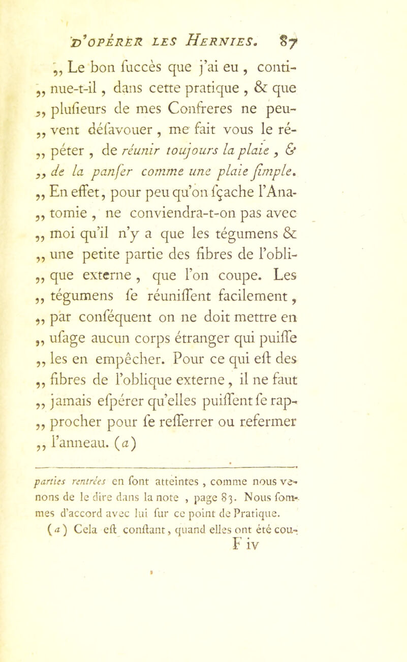 Le bon fuccès que j’ai eu , conti- 5, nue-t-il, dans cette pratique , & que plufieurs de mes Confrères ne peu- ,, vent défavouer , me fait vous le ré- ,, péter , de réunir toujours la plaie , & y, de la panfer comme une plaie Jimple, ,, En effet, pour peu qu’on fçache l’Ana- 5, tomie , ne conviendra-t-on pas avec ,, moi qu’il n’y a que les tégumens & „ une petite partie des fibres de l’obli- ,, que externe , que l’on coupe. Les ,, tégumens fe réuniffent facilement, ,, par conféquent on ne doit mettre en „ ufage aucun corps étranger qui puiffe ,, les en empêcher. Pour ce qui eft des ,, fibres de l’oblique externe , il ne faut „ jamais efpérer qu’elles puiffent fe rap- ,, procher pour fe refferrer ou refermer ,, l’anneau, (a) parties rentrées en font atteintes , comme nous ve- nons de le dire dans la note , page 83. Nous fom*. mes d’accord avec lui fur ce point de Pratique. (<î) Cela eft conftant, quand elles ont été cou-,