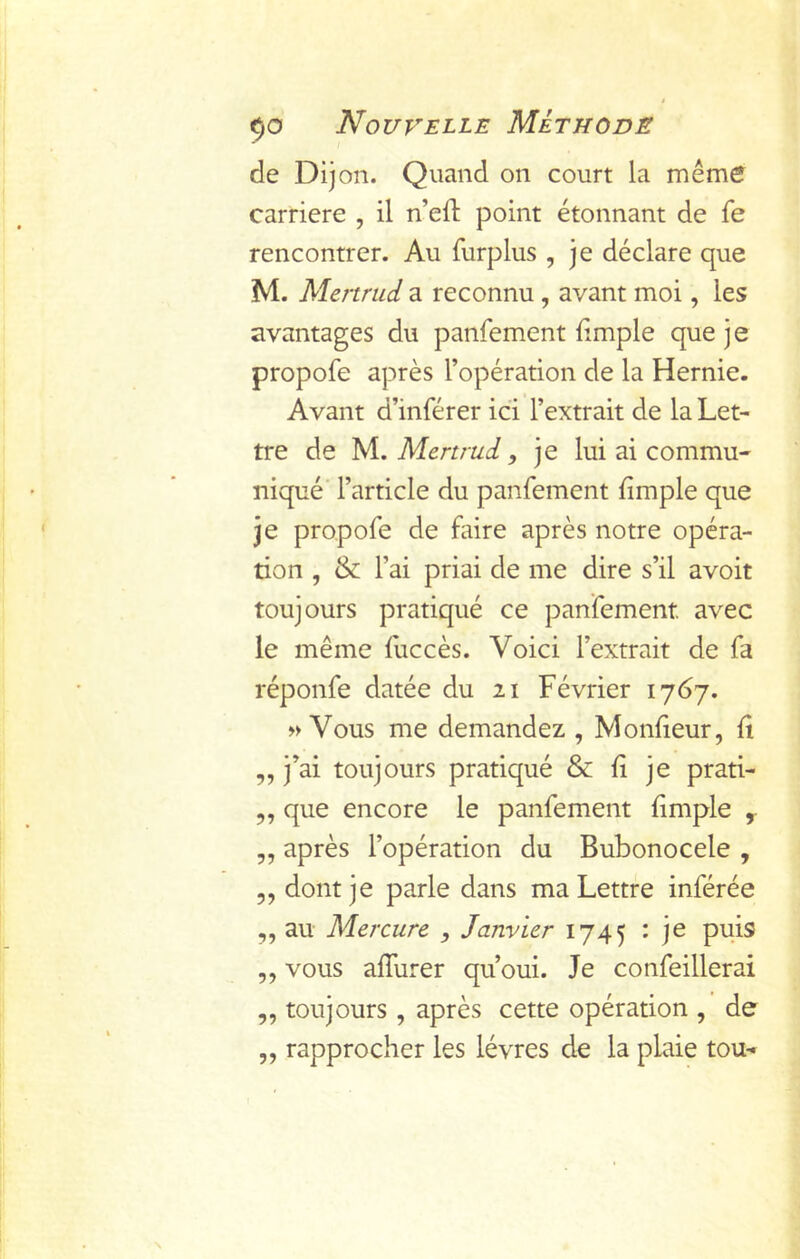 de Dijon. Quand on court la même carrière , il n’eil: point étonnant de fe rencontrer. Au furplus , je déclare que M. Menrud a reconnu , avant moi, les avantages du panfement fimple que je propofe après l’opération de la Hernie. Avant d’inférer ici l’extrait de la Let- tre de yi, Menrud y je lui ai commu- niqué' l’article du panfement fimple que je propofe de faire après notre opéra- tion , & l’ai priai de me dire s’il avoir toujours pratiqué ce panfement avec le même liiccès. Voici l’extrait de fa réponfe datée du ii Février 1767. » Vous me demandez , Mondeur, û ,, j’ai toujours pratiqué & li je prati- 5, que encore le panfement {impie y „ après l’opération du Bubonocele , 5, dont je parle dans ma Lettre inférée ,, au Mercure , Janvier 1745 : je puis ,, vous affurer qu’oui. Je confeillerai ,, toujours, après cette opération , de ,, rapprocher les lèvres de la plaie tou-