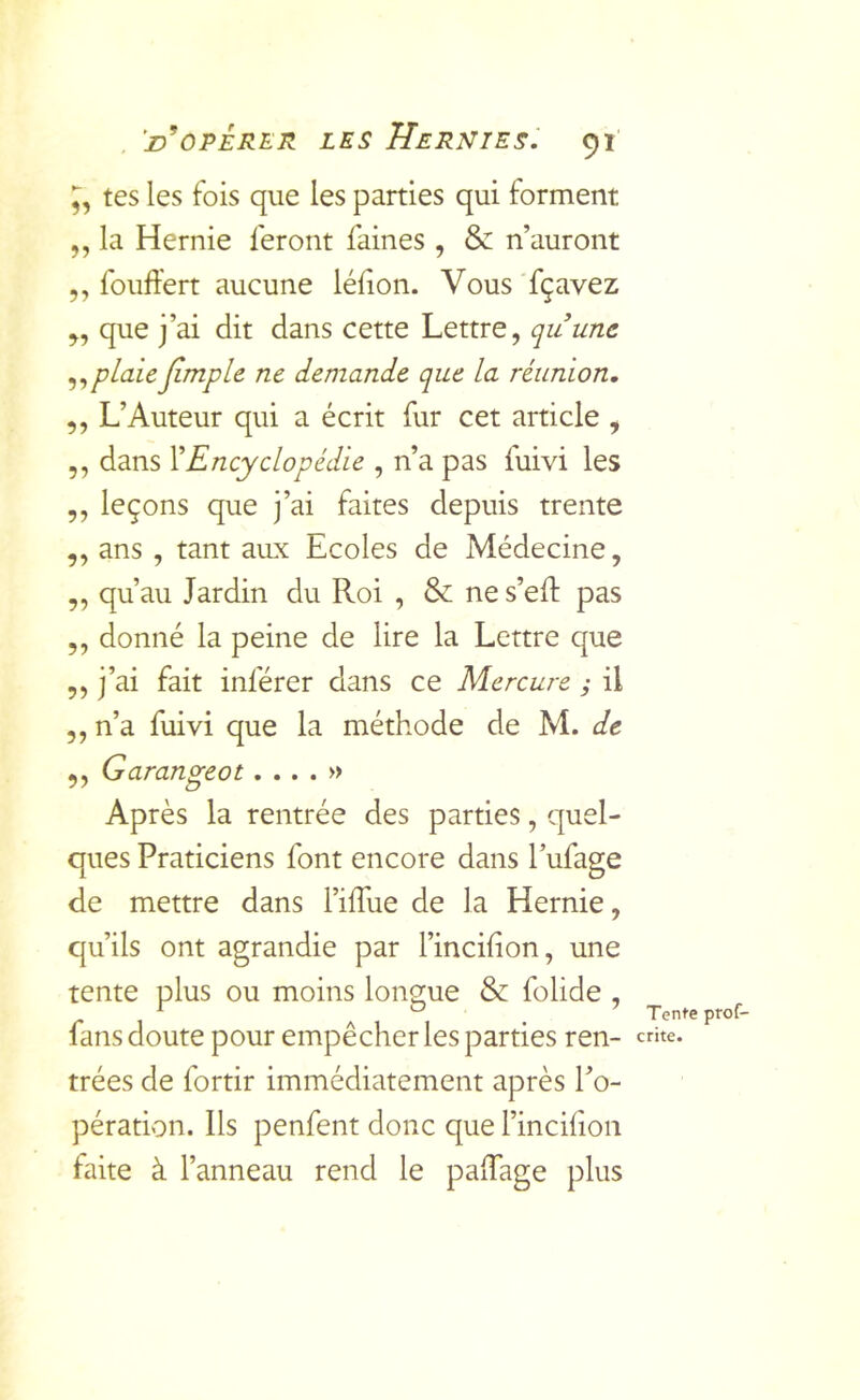 tes les fois que les parties qui forment ,, la Hernie feront faines , & n’auront ,, fouffert aucune lélion. Vous 'fçavez ,, que j’ai dit dans cette Lettre, quunc plaie jimple ne demande que la réunion, ,, L’Auteur qui a écrit fur cet article , ,, dans Y Encyclopédie , n’a pas fuivi les ,, leçons que j’ai faites depuis trente ,, ans , tant aux Ecoles de Médecine, ,, qu’au Jardin du Roi , & ne s’eR pas ,, donné la peine de lire la Lettre que ,, j’ai fait inférer dans ce Mercure y il 5, n’a fuivi que la méthode de M. de 5, Garangeot.... » Après la rentrée des parties, quel- ques Praticiens font encore dans l’ufage de mettre dans l’ifTue de la Hernie, qu’ils ont agrandie par l’incifion, une tente plus ou moins longue & folide , fans doute pour empêcher les parties ren- trées de fortir immédiatement après l’o- pération. Ils penfent donc que l’inciiion faite à l’anneau rend le palTage plus Tente prof- crite.