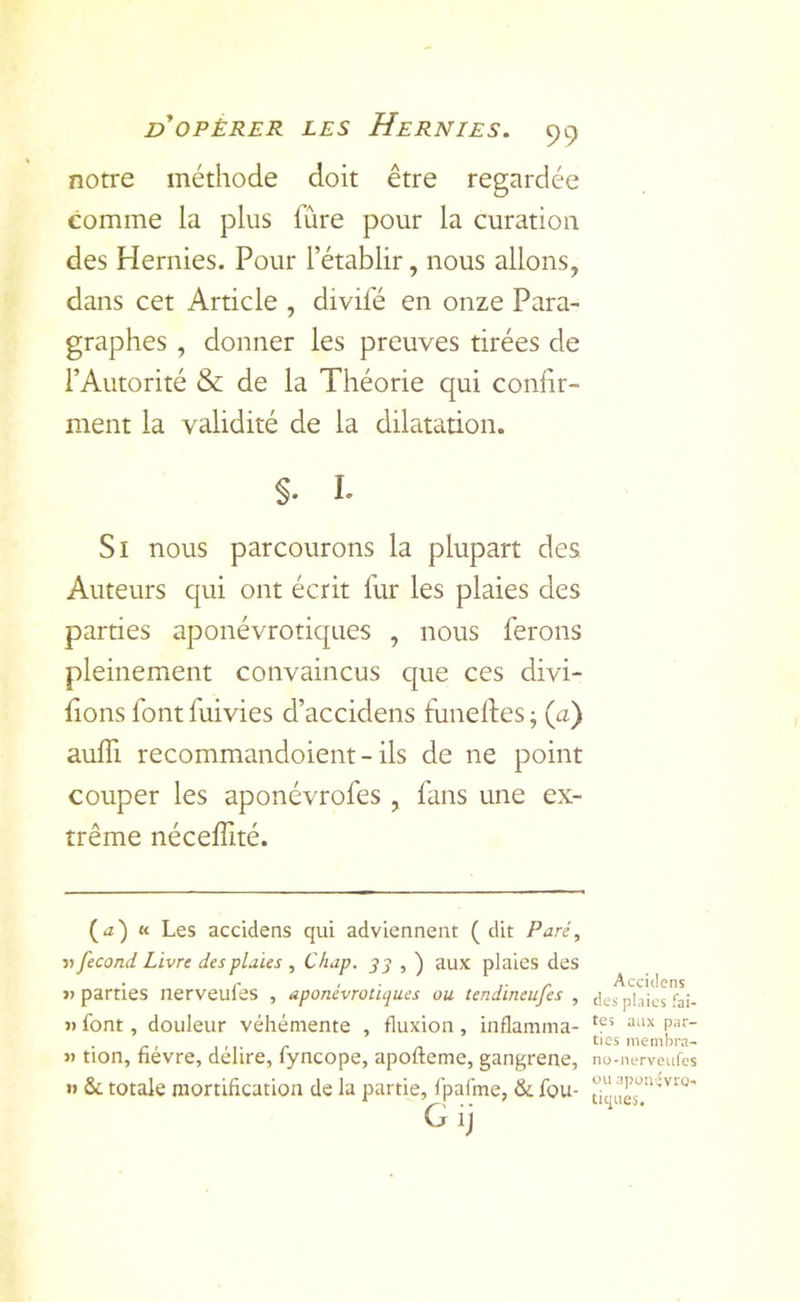 notre méthode doit être regardée comme la plus fûre pour la curation des Hernies. Pour l’établir, nous allons, dans cet Article , divifé en onze Para- graphes , donner les preuves tirées de l’Autorité & de la Théorie qui confir- ment la validité de la dilatation. S- I- Si nous parcourons la plupart des Auteurs qui ont écrit fur les plaies des parties aponévrotiques , nous ferons pleinement convaincus que ces divi- sons font fuivies d’accidens funeSes ; (a) auffi recommandoient - ils de ne point couper les aponévrofes , fans une ex- trême néceffité. (<z) K Les accidens qui adviennent (dit Paré, V fécond Livre des plaies , C/iap. _y j , ) aux plaies des parties nerveufes , aponévrotiques ou tendineufes , » font, douleur véhémente J) tion, fièvre, délire, fyncope, apofteme, gangrené, » Se totale mortification de la partie, fpafme, & fou- Gij Accidens des pinics fai- fluxion , inflamma- P'''- tics inembra- no-nerveufes ou ri])üivivrO' tiques.