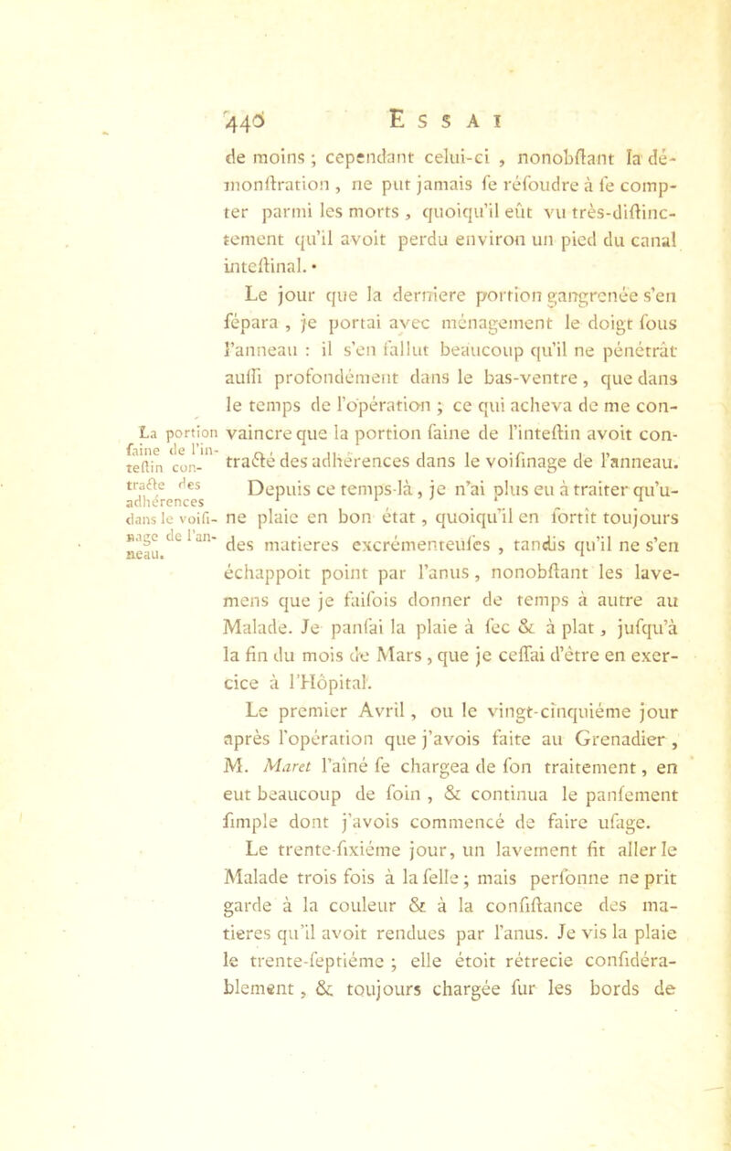 La portion faine de l’in- teftin con- trafte des adhérences clans le voifi- ïiage de l’an- neau. de moins ; cependant celui-ci , nonobllant la dé- inonftration , ne put jamais fe refondre à fe comp- ter parmi les morts , quoiqu’il eût vu très-diûinc- tement qu’il avoit perdu environ un pied du canal intcllinal. • Le jour que la derniere portion gangrenée s’en fépara , je portai avec ménagement le doigt fous l’anneau : il s’en fallut beaucoup qu’il ne pénétrât aulfi profondément dans le bas-ventre, que dans le temps de l’opération ; ce qui acheva de me con- vaincre que la portion faine de l’inteftin avoit con- traélé des adhérences dans le voifinage de l’anneau. Depuis ce temps-là, je n^ai plus eu à traiter qu’u- ne plaie en bon état, quoiqu’il en fortît toujours des matières cxcrémenteul’cs , tandis qu’il ne s’en échappoit point par l’anus, nonobflant les lave- mens que je faifois donner de temps à autre au Malade. Je panfai la plaie à fec & à plat, jufqu’à la fin du mois de Mars , que je ceffai d’étre en exer- cice à l’Hôpital. Le premier Avril, ou le vingt-cinquième jour après l’opération que j’avois faite au Grenadier , M. Muret l’aîné fe chargea de fon traitement, en eut beaucoup de foin , & continua le panfement fimple dont j’avois commencé de faire ufage. Le trente-fixiéme jour, un lavement fit aller le Malade trois fois à la felle ; mais perfonne ne prit garde à la couleur & à la confiftance des ma- tières qu’il avoit rendues par l’anus. Je vis la plaie le trente-feptiéme ; elle étoit rétrécie confidéra- blement, & toujours chargée fur les bords de