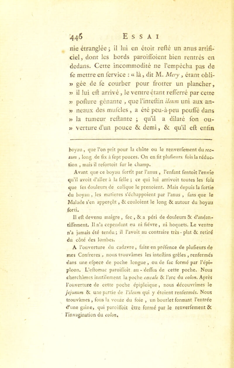 nie étranglée ; il lui en étoit refté un anus artifi- ciel , dont les bords paroilToient bien rentrés en dedans. Cette incommodité ne l’empêcha pas de fe mettre en fervice : « là, dit M. Mery, étant obli- >» gée de fe courber pour frotter un plancher, V il lui eft arrivé, le ventre étant refferré par cette J) pofture gênante , que l’inteflin ileurn uni aux an- « neaux des mul'cles , a été peu-à-peu pouflê dans « la tumeur reflante ; qu’il a dilaté fon ou- 3> verture d’un pouce & demi, & qu’il eft enfin boyau , que l’on prit pour la chute ou le renverfement du rec- tum , long de fix à fept pouces. On en fit plufienrs fois la réduc- tion , mais il refortoit fur le champ. Avant que ce boyau fortît par l’anus , l’enfant fentoit l’envie qu’il avoit d’aller à la felle ; ce qui lui arrivoit toutes les fois que les douleurs de colique le prenoient. Mais depuis la fortie du boyau , les matières s’échappoient par l’anus , fans que le Malade s’en apperçClt, & couloient le long & autour du boyau forti. Il eft devenu maigre , fec , & a péri de douleurs Sc d’anéan- tlffement. Il n’a cependant eu ni fièvre, ni hoquets. Le ventre n’a jamais été tendu ; il l’avoit au contraire très - plat & retiré du côté des lombes. A l’ouverture du cadavre, faite en préfence de plufieurs de mes Confrères , nous trouvâmes les inteftins grêles , renfermés dans une efpece de poche longue , ou de fac formé par l’épi- ploon. L’eftomac paroiffoit au - delTus de cette poche. Nous cherchâmes inutilement la poche cacale & l’arc du colon. Après l’ouverture de cette poche épiploïque , nous découvrîmes le jéjunum & une partie de l’ileum qui y étoient renfermés. Nous trouvâmes , fous la voûte du foie , un bourlet formant l’entrée d’une gaine, qui paroillbit être formé par le renverfement & l’invagination du colon»