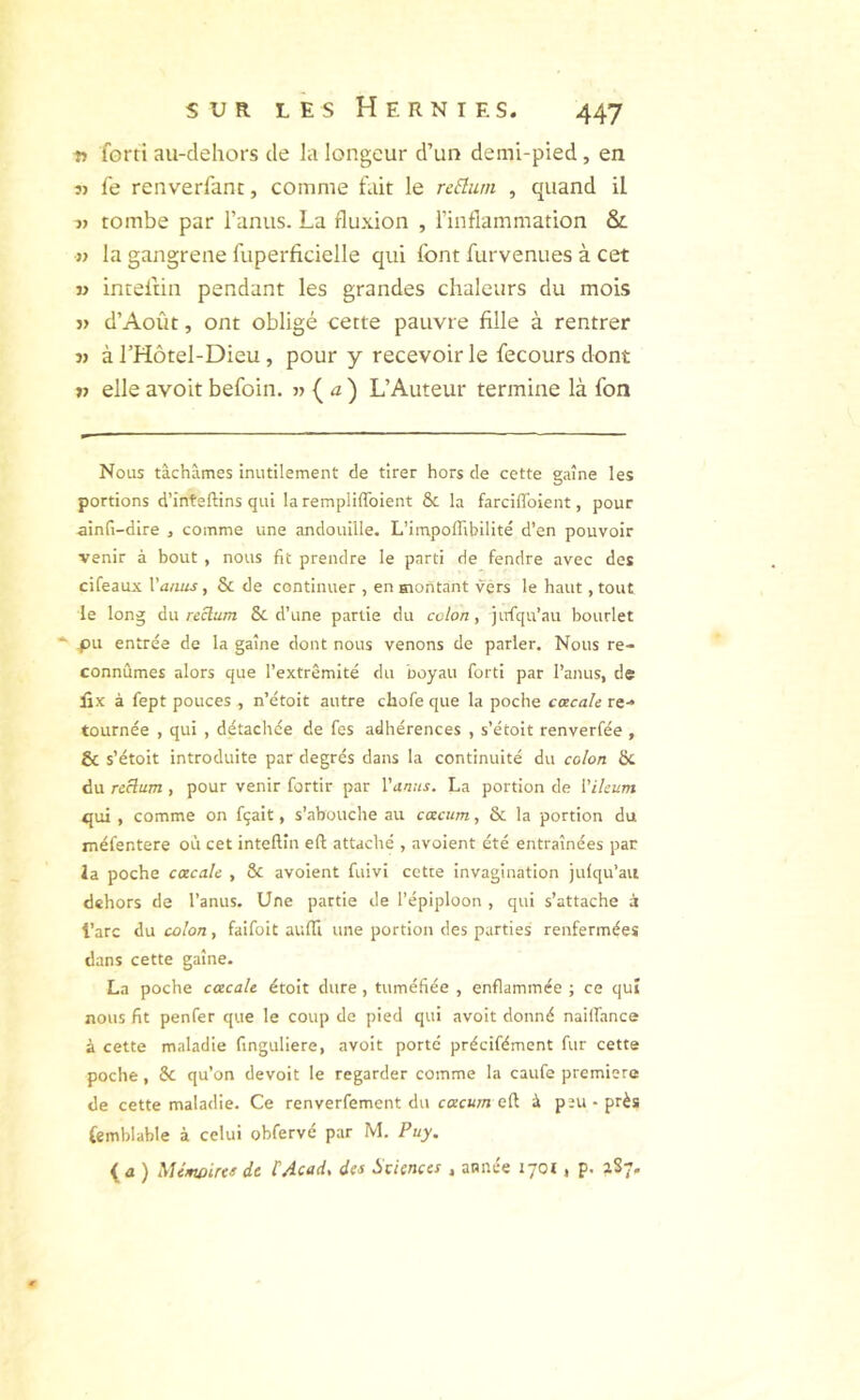 fl forti au-clehors de la longcur d’un demi-pied, en « le renverfanc, comme fait le rcBum , quand il tombe par l’anus. La flu.\ion , l’inflammation & « la gangrené fuperficielle qui font furvenues à cet « intelün pendant les grandes chaleurs du mois j> d’Août, ont obligé cette pauvre fille à rentrer J) à l’Hôtel-Dieu, pour y recevoir le fecours dont fl elle avoit befoin. « {) L’Auteur termine là fon Nous tâchâmes inutilement de tirer hors de cette gaine les portions d’inteftins qui la rempliffoient & la farciffoient, pour ainft-dire , comme une andouille. L’impoffibilité d’en pouvoir venir à bout , nous fit prendre le parti de fendre avec des cifeaux Vanus, & de continuer , en montant vers le haut, tout le long Axx reclum & d’une partie du colon y jufqu’au bourlet ‘ pu entrée de la gaine dont nous venons de parler. Nous re- connûmes alors que l’extrémité du boyau forti par l’anus, de lix à fept pouces , n’étoit autre chofe que la poche cœcah re- tournée , qui , détachée de fes adhérences , s’étoit renverfée , & s’étoit introduite par degrés dans la continuité du colon 6c du rcHum , pour venir fortir par Vanus. La portion de Vilcum qui , comme on fçait, s’abouche au cacum, 6c la portion du méfentere où cet inteftîn eft attaché , avoient été entraînées par la poche cacale , ôc avoient fuivi cette invagination julqu’au dehors de l’anus. Une partie de l’épiploon , qui s’attache à t’arc iu colon, faifoit aulTi une portion des parties renfermées dans cette gaine. La poche cacale étoit dure, tuméfiée , enflammée ; ce qui nous fit penfer que le coup de pied qui avoit donné nailfance à cette maladie finguliere, avoit porté précifément fur cette poche, 6c qu’on devoit le regarder comme la caufe première de cette maladie. Ce renverfement du ccecurn efl à peu - près Cemblable à celui obfervé par M. Puy. ( a ) Mimoircs de tAcad, des Sciences , année 1701, p. 287.