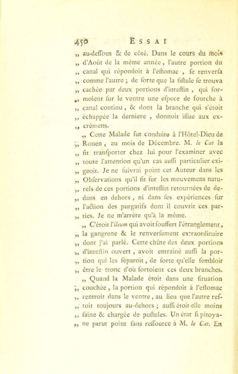 45® Essai „ au-cleflbus & de côté. Dans le cours du iiîoî« „ d’Août de la même année, l’autre portion du „ canal qui répondoit à l’eftomac , fe renverfa ,, comme l’autre ; de forte que la fiftule fe trouva ,, cachée par deux portions d’inteftin , qui for- „ moient fur le ventre une efpece de fourche à ,, canal continu, & dont la branche qui s’étoit 5, échappée la derniere , donnoit iilue aux ex- ,, crémens. ,, Cette Malade fut conduite^ à l’Hôtel-Dieu de Rouen , au mois de Décembre. M. le Cat la ,, fit tranfporter chez lui pour l’examiner avec „ toute l'attention qu’un cas auffi particulier exi- 5, geoir. Je ne fuivrai point cet Auteur dans les „ Obfervations qu’il fit fur les mouvemens natu- „ rels de ces portions d’inteftin retournées de de- ,, dans en dehors , ni dans fes expériences fur ,, l’aélion des purgatifs dont il couvrit ces par- 3, ties. Je ne m’arrête qu’à la même. ,, C’étoit Yïleum qui avoit fouffert l’étranglement, ,, la gangrené & le renverfement extraordinaire 5, dont j’ai parlé. Cette chûte des deux portions „ d’inteftin ouvert , avoit entraîné auffi la por- 3, tion qui les féparoit, de forte qu’elle fembloit 3, être le tronc d’oü fortoient ces deux branches. „ Quand la Malade étoit dans une fituation couchée 3 la portion qui répondoit à l’eftomac 5, rentroit dans le ventre , au lieu que l’autre ref- toit toujours au-dehors ; auffi étoit-elle moins 5, faine & chargée de puftules. Un état fi pitoya- Pt ne parut point fans reffource à M. le Cat. En