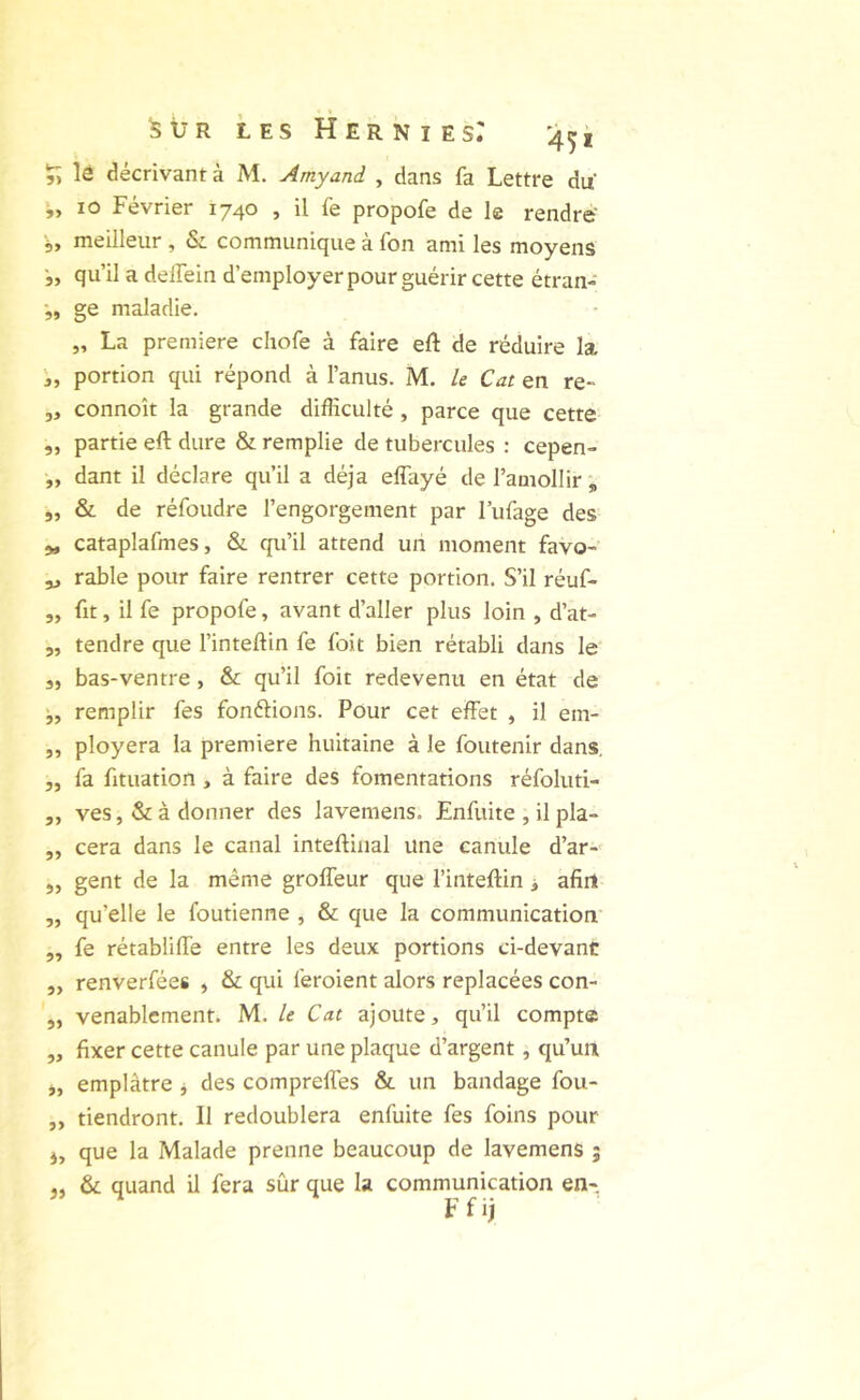 lô décrivant à M. Amyani , dans fa Lettre du 10 Février 1740 , il fe propofe de le rendre' 5, meilleur , & communique à fon ami les moyens ■„ qu’il a delfein d’employer pour guérir cette étran- •„ ge maladie. „ La première chofe à faire eft de réduire la portion qui répond à l’anus. M. le Cat en re- 5, connoît la grande difficulté , parce que cette ,, partie eft dure & remplie de tubercules : cepen- „ dant il déclare qu’il a déjà effayé de l’amollir , „ & de réfoudre l’engorgement par l’ufage des 5, cataplafmes, &. qu’il attend un moment favo-' ^ rable pour faire rentrer cette portion. S’il réuf- ,, fit, il fe propofe, avant d’aller plus loin , d’at- 5, tendre que l’inteftin fe foit bien rétabli dans le 3, bas-ventre, & qu’il foit redevenu en état de remplir fes fondions. Pour cet effet , il em- „ ployera la première huitaine à le foutenir dans, „ fa fituation , à faire des fomentations réfoluti- ,, ves, & à donner des lavemens. Enfuite , il pla- ,, cera dans le canal inteftiiial une canule d’ar- ,, gent de la même groffeur que l’inteffin > afin ,, qu’elle le foutienne , & que la communication ,, fe rétabliffe entre les deux portions ci-devant „ renverfées , & qui feroient alors replacées con- „ venablcment. M. le Cat ajoute, qu’il compte „ fixer cette canule par une plaque d’argent, qu’un j, emplâtre j des comprefles & un bandage fou- ,, tiendront. Il redoublera enfuite fes foins pour J, que la Malade prenne beaucoup de lavemens ; &: quand il fera sûr que la communication en> F f ij îj