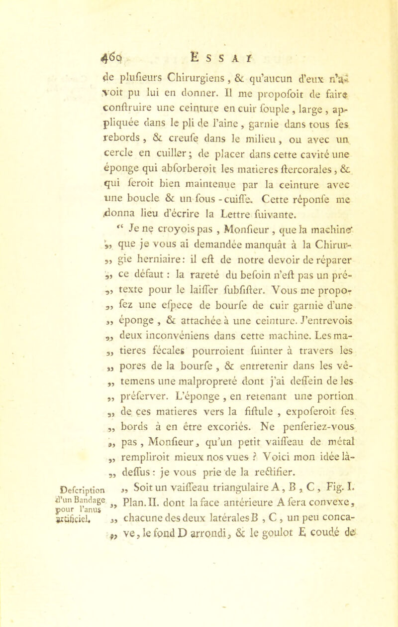 «le plufieurs Chirurgiens, & qu’aucun d’eux n’ai iVoit pu lui en donner. Il me propofoit de fair$ conftruire une ceinture en cuir fouple , large , ap- pliquée dans le pli de l’aine , garnie dans tous fes rebords , & creufe dans le milieu, ou avec un cercle en cuiller ; de placer dans cette cavité une éponge qui abforberoit les matières ftcrcorales, &c qui feroit bien maintenue par la ceinture avec line boucle & un fous - cuifl'e. Cette réponfe me 4onna lieu d’écrire la Lettre fuivante. Je nç croyoispas , Monfieur , que la machinée que je vous ai demandée manquât à la Chirur- „ gie herniaire: il eft de notre devoir de réparer „ ce défaut : la rareté du befoin n’eft pas un pré- ,, texte pour le laiffer fubfifter. Vousmepropo- „ fez une efpece de bourfe de cuir garnie d’une 3, éponge , & attachée à une ceinture. J’entrevois „ deux inconvéniens dans cette machine. Les ma- 3, tieres fécales pourroient fuinter à travers les „ pores de la bourfe , & entretenir dans les vê- „ temens une malpropreté dont j’ai deffein de les ,, préferver. L’éponge , en retenant une portion „ de ces matières vers la fiftule , expoferoit fes ,, bords à en être excoriés. Ne penferiez-vous 9, pas, Monfieur, qu’un petit vailTeau de métal ,, rempliroit mieux nos vues ? Voici mon idéelà- 5, delTus : je vous prie de la reftifier. Defcrîptîon j» Soit un vaiffeau triangulaire A, B , C , Fig. 1. d’un Bandage Plan. II. dont la face antérieure A fera convexe, pour l’anus aiüticiel. J, chacune des deux latérales B , C , un peu conca- ve,lefpadD arrondi, & le goulot E coudé do