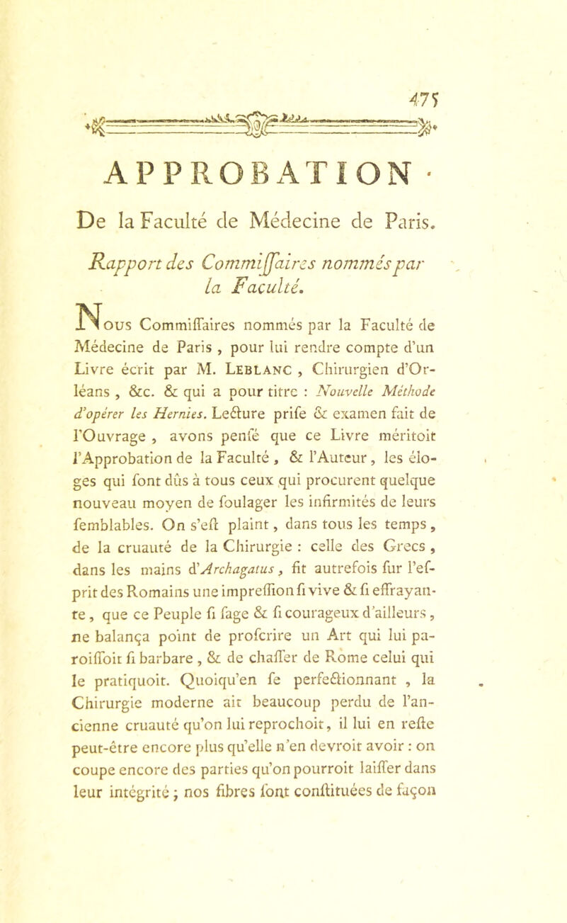 Jidjtd, APPROBATION De la Faculté de Médecine de Paris. Rapport des Commijpiircs nommés par la Faculté. !N^ous Commiffalres nommés par la Faculté de Médecine de Paris , pour lui rendre compte d’un Livre écrit par M. Leblanc , Chirurgien d’Or- léans , &C. & qui a pour titre : Nouvelle Méthode d’opérer les Hernies. Lefture prife & examen fait de l’Ouvrage , avons penfé que ce Livre méritoit l’Approbation de la Faculté , & l’Auteur, les élo- ges qui font dûs à tous ceux qui procurent quelque nouveau moyen de foulager les infirmités de leurs femblables. On s’efi; plaint, dans tous les temps, de la cruauté de la Chirurgie : celle des Grecs , dans les mains à'Archagatus, fit autrefois fur l’ef- prit des Romains une impreffion fi vive & fi effrayan- te , que ce Peuple fi fage & fi courageux d’ailleurs, ne balança point de proferire un Art qui lui pa- roiffoir fi barbare , & de chaffer de Rome celui qui le pratiquoit. Quoiqu’on fe perfeftionnant , la Chirurgie moderne air beaucoup perdu de l’an- cienne cruauté qu’on lui rcprochoit, il lui en refte peut-être encore plus qu’elle n’en devroit avoir : on coupe encore des parties qu’on pourroit laiffer dans leur intégrité ; nos fibres font conilituées de façon