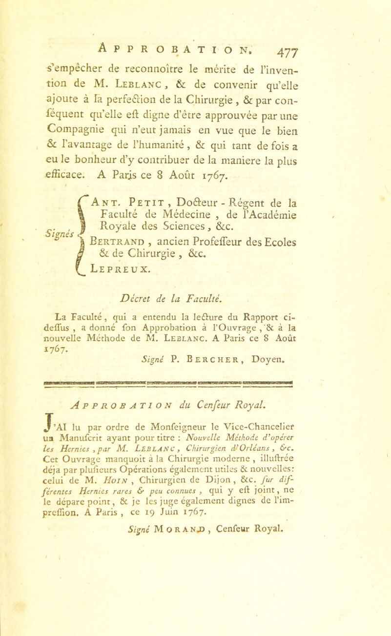 I A P P R OBATION, 477 s’empêcher de reconnoître le mérite de l’inven- tion de M. Leblanc , & de convenir qu’elle ajoute à la perfeétion de la Chirurgie , & par con- féquent qu’elle eft digne d’être approuvée par une Compagnie qui n’eut jamais en vue que le bien & l’avantage de l’humanité, & qui tant de fois a eu le bonheur d’y contribuer de la maniéré la plus efficace. A Paris ce 8 Août 1767. Signés An T. Petit, Dofteur - Régent de la Faculté de Médecine , de l’Académie Royale des Sciences, &c. Bertrand , ancien Profefleur des Ecoles & de Chirurgie , &c. Lepreux, Décret de la Faculté. La Faculté, qui a entendu la leôure du Rapport cl- deffus , a donné fon Approbation à l’Ouvrage , à la nouvelle Méthode de M. Leblanc. A Paris ce 8 Août 1767. Si^né P. Beucher, Doyen. Approbation du Cenfeur Royal. J’AI lu par ordre de Monfeigneur le Vice-Chancelier ua Manufcrit ayant pour titre : Nouvelle Méthode d’opérer les Hernies , par M. LEBLANC, Chirurgien Orléans, &c. Cet Ouvrage manquoit à la Chirurgie moderne , illuftrée déjà par plufieurs Opérations également utiles & nouvelles: celui de M. Hoin , Chirurgien de Dijon, &c. fur dif- férentes Hernies rares & peu connues , qui y eft joint, ne le dépare point, & je les juge également dignes de l’im- preffion. A Paris , ce 19 Juin 1767.