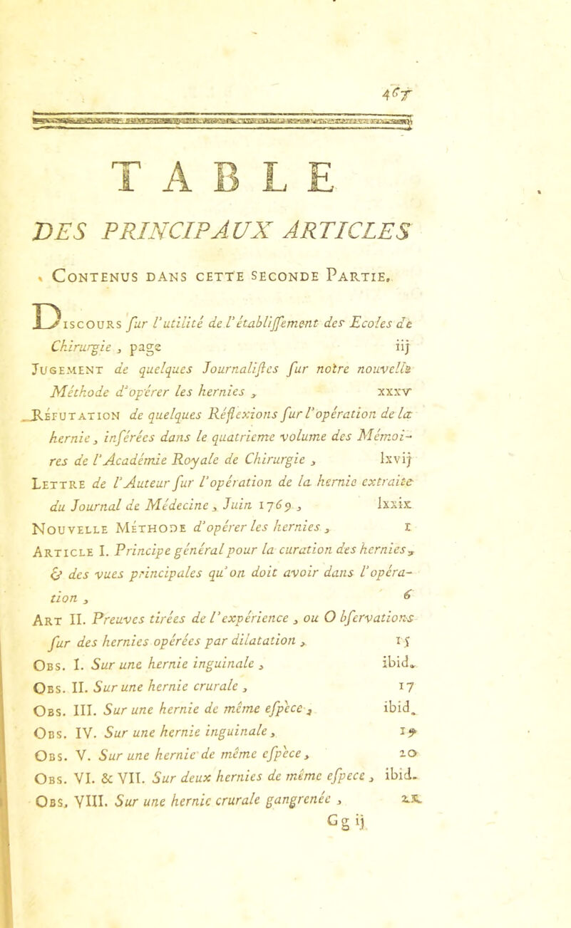 DES PRINCIPAUX ARTICLES » Contenus dans cette seconde Partie, Discours fur Vutilité de Tétablijfemmt def Ecoles de Chirurgie , page üj Jugement de quelques Journalifles fur noire nouvells Méthode d'opérer les hernies , xxxv .^Réputation de quelques Réflexions fur l'opération delà hernie inférées dans le quatrième volume des Mémoi- res de l'Académie Royale de Chirurgie , Ixvij Lettre de l'Auteur fur l'opération de la hernie extraite du Journal de Médecine j Juin lyCp ^ Ixxix Nouvelle Méthode d'opérer les hernies ^ r Article I. Principe général pour la curation des hernies, 6* des vues principales qu'on doit avoir dans l'opéra- tion , ^ Art II. Preuves tirées de l'expérience ^ ou O bfervations fur des hernies opérées par dilatation , i j Obs. I. Sur une hernie inguinale ^ ibid* Obs. il Sur une hernie crurale , 17 Obs. III. Sur une hernie de même efpece ibid. Obs. IV. Sur une hernie inguinale, Obs. V. Sur une hernie de même efpece y 10 Obs. VI. & VII. Sur deux hernies de même efpece y ibid. Obs, VUL Sur une hernie crurale gangrenée , 2.JI. Gg ij