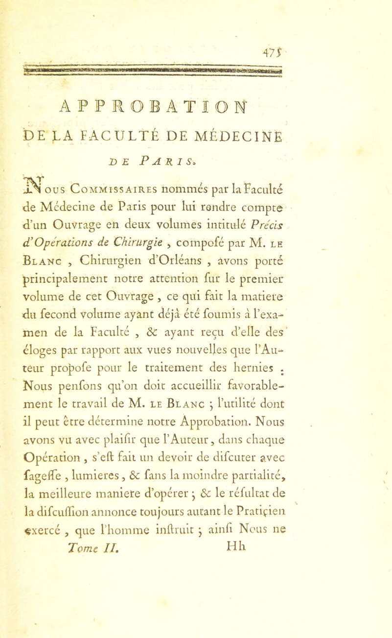 APPROBATIOM DE LA FACULTÉ DE MÉDECINE £ Paris. N ous Commissaires nommés par la Faculté de Médecine de Paris pour lui rendre compte d’un Ouvrage en deux volumes intitulé Précis dé Opérations de Chirurgie , compofé par M. le Blanc , Chirurgien d’Orléans , avons porté principalement notre attention fur le premier volume de cet Ouvrage , ce qui fait la matière du fécond volume ayant déjà été fournis à l’exa- men de la Faculté , & ayant reçu d’elle des éloges par rapport aux vues nouvelles que l’Au- teur propofe pour le traitement des hernies . Nous penfons qu’on doit accueillir favorable- ment le travail de M. le Blanc j l’utilité dont il peut être détermine notre Approbation. Nous avons vu avec plaifir que l’Auteur, dans chaque Opération , s’cft fait un devoir de difcuter avec fageffe , lumières, & fans la moindre partialité, la meilleure maniéré d’opérer j &c le réfultat de la difculTion annonce toujours autant le Pratiçien «xercé , que l’homme inftruit j ainfi Nous ne Tome II. H h