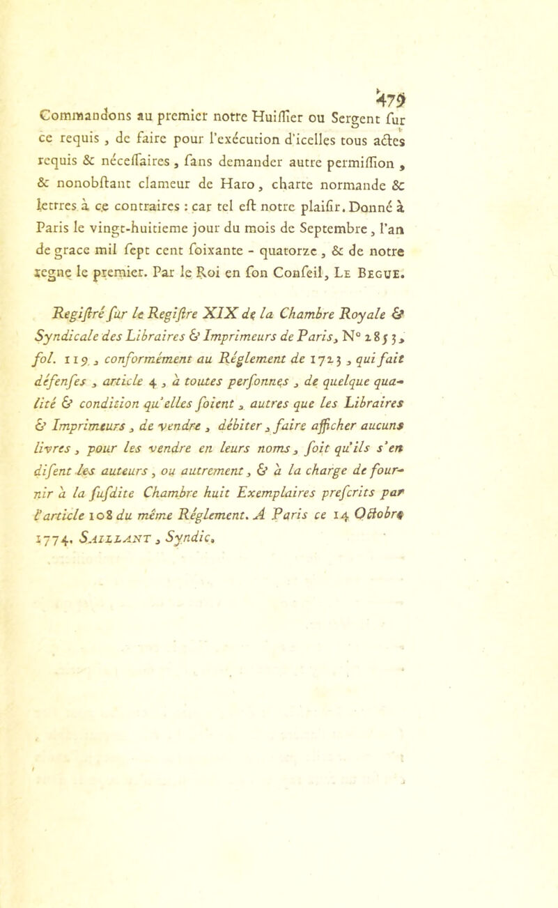 ^7fl> CommaD^ons au premier notre Huiflîer ou Servent fur ce requis , de faire pour l’exécution d’icelles tous ades requis & néceffaires , fans demander autre permiflion , & nonobftant clameur de Haro, charte normande 8c lettres à c.e contraires : car tel eft notre plaifir. Donné à Paris le vingt-huitieme jour du mois de Septembre, l’an de grâce mil fepe cent foixante - quatorze, & de notre xegne le premier. Par le Roi en fon Coafeil, Le Begue. Regifirê fur U Regijîre XIX la Chambre Royale & Syndicale des Libraires & Imprimeurs de Paris^ N° z 8 5 j > fol. iip J conformément au Réglement tic 171 j ^ qui fait défenfes , article 4 , à toutes perfonne,s j de quelque qua- lité & condition qu elles foient 3 autres que les Libraires & Imprimeurs 3 de vendre , débiter j faire afficher aucuns livres y pour les vendre en leurs noms y foit qu’ils s’en difent les auteurs, ou autrement y a la charge de four- nir a la fufdite Chambre huit Exemplaires preferits par Iarticle 10% du même Réglement. A Paris ce 14 OBobrs 1774. Saillant 3 Syndic,