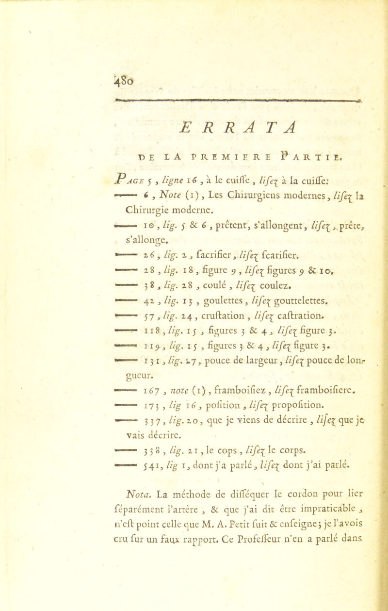 ERRA TA TîE LA PREMIERE PARTIE. Page 5 , ligne , à le ciiillc , Ufe^ à la cuifle: •  ' ' < , Note ( I ), Les Chirurgiens modernes, life[ la Chirurgie moderne. » ' • I® , lig. ^ &c 6 , prêtent, s’allongent, //yè:[,,prête, s’allonge. -— z6 , lig. Z ^ facrifier, Ayèij; fcarilîer. ■  ■’ i8 , lig. 18 , figure 5», life:^^ figures 5 & i«>, —— 3 8 , lig. z8 , coulé , coulez. ■“ ' ' 4x J lig. 13 , goulettes, life:^ gouttelettes. ■■ ' ' 57 , lig. Z4 , cruftation , life^ caftration. ■ 118 , lig. I 5 , figures 3 & 4, life^^ figure j. — 11;^, lig. I 5 , figures 5 & 4 , life\ figure 3. » 131J itg. i.7, pouce de largeur, life[ pouce de loiif gueur. — 167, note (i) , framboifiez , //yè^ framboifiere. — l’Ji , lig 16, pofition , life\ propofition. — 337, lig. zo, cjue je viens de décrire , lijei vais décrire. — 338, lig. ZI, le cops , life^ le corps. —• 541, I, dont j’a parlé, life:^ dont j’ai parlé. Nota. La méthode de difiequer le cordon pour lier féparément l’artère , & que j’ai dit être impraticable , n’eft point celle que M, A. Petit fuit & enfeignej je Pavois cru fur un faux rapport. Ce Profclfcur n’en a parlé dans