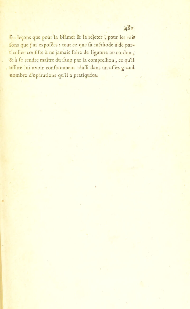 4Se fcs leçons que poùr la blâmer Se la rejeter j pour les rai» Tons que j’ai expofées : tout ce que fa méthode a de par- ticulier confifte à ne jamais faire de ligature au cordon , Si à fc rendre maître du fang par la compreffion , ce qu’il- aflure lui avoir conftamment réulïl dans un alTez grand Horabre d’opérations qu’il a pratiquées, ^