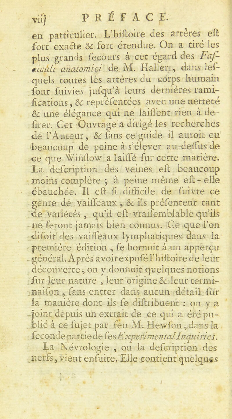 viij PRÉFACE. en particulier. L’hiiloire des artères elî: fort exade &: fort étendue. On a tiré les plus grands fecours a cet egard des ëicàli anawmici' de M. Haller;, dans lef- quels toutes lés artères du corps liuiuain font fuivies jufqu’à leurs dernières rami- fications , repréfentées avec une netteté &: une élégance qui ne laiflent rien à de- firer. Cet Ouvrage a dirigé les recherches de l’Auteur, &: fans ce guide il auroit eu 'beaucoup de peine à s’élever au-deflusde ce que Winilow a lailfé fui' cette matière. La defcription des veines eft beaucoup moins complète ; à peine même eft - elle ébauchée. Il eft ft difficile de fuivre ce genre de vaifteaux , &: ils préfentent tant de variétés, qu’il eft vraifemblable qu’ils -ne feront jamais bien connus. Ce que l’on , difoit' des vaifteaux lymphatiques dans la première édition , fe bornoit à un apperçu - général. Après avoir expofél’hiftoire de leur découverte, on y donnoit quelques notions fur leur nature , leur origine & leur termi- . naifpn , fans entrer dans aucun détail fur la manière dont ils fe diftribuent : on y a -joint depuis un extrait de ce qui a éré pu- blié à ce fujet par feu M. Hewfon ,dans la fécondé partie de (esExperimentalInquiries. La Névrologie , ou la defcription des jierfs, vient enfuice. Elle contient quelques