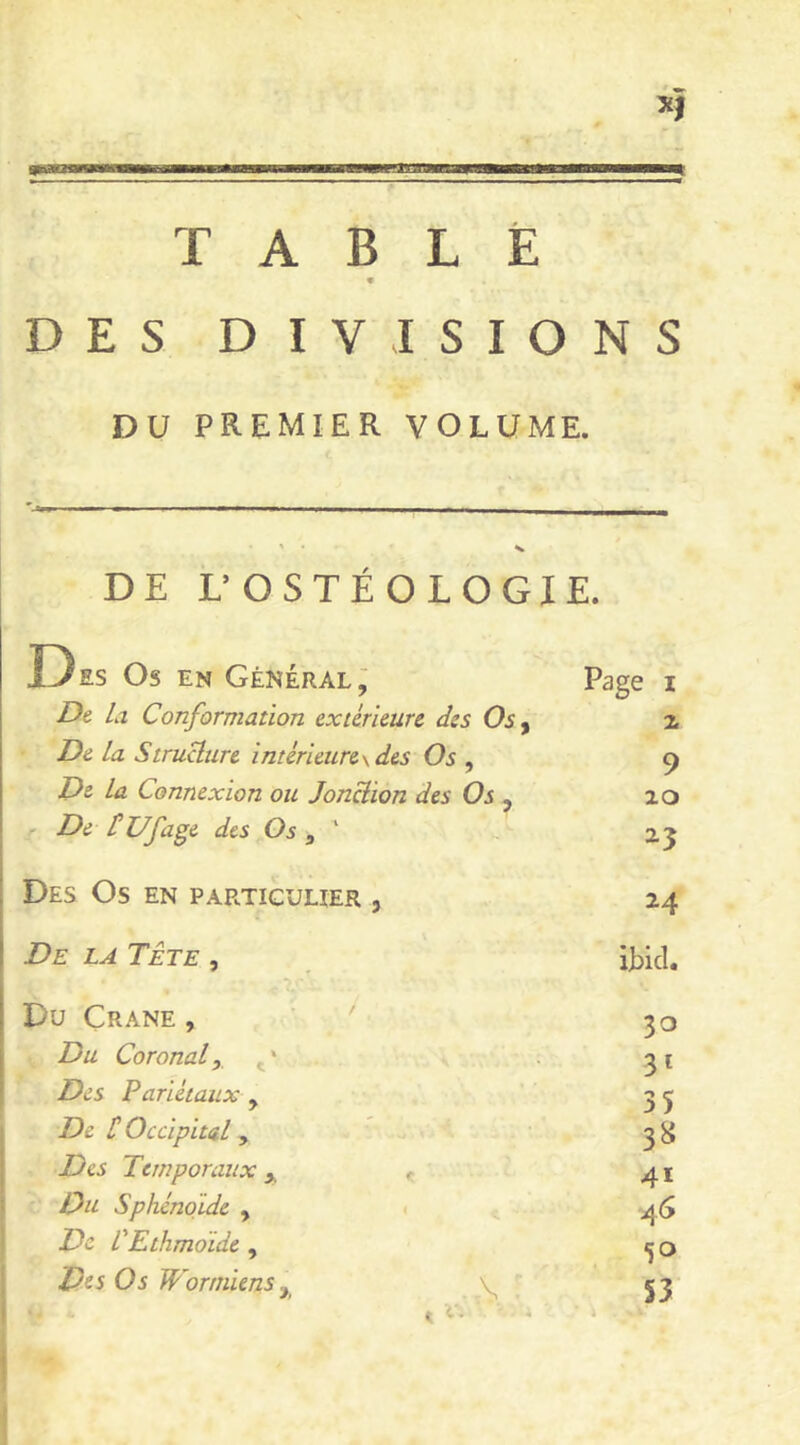 TABLÉ DES DIVISIONS DU PREMIER VOLUME. DE L’OSTÉOLOGIE. 13 ES Os EN Général j Page I Dt la Conformation extérieure des Os y Z De la Structure intérieure\des Os , 9 De la Connexion ou Jonction des Os y 20 De t Ufage des Os ^ ' 2^3 Des Os en particulier , 24 De la Tête , ibicl. Du Crâne , ' 30 Du Coronal, > Des Pariétaux , 35 De t Occipital, 3^ Des Temporaux y ^ 41 Ou Sphénoïde , < 46 De PEthmoide , 50 Des Os W'ormiens, V,  53 ! (