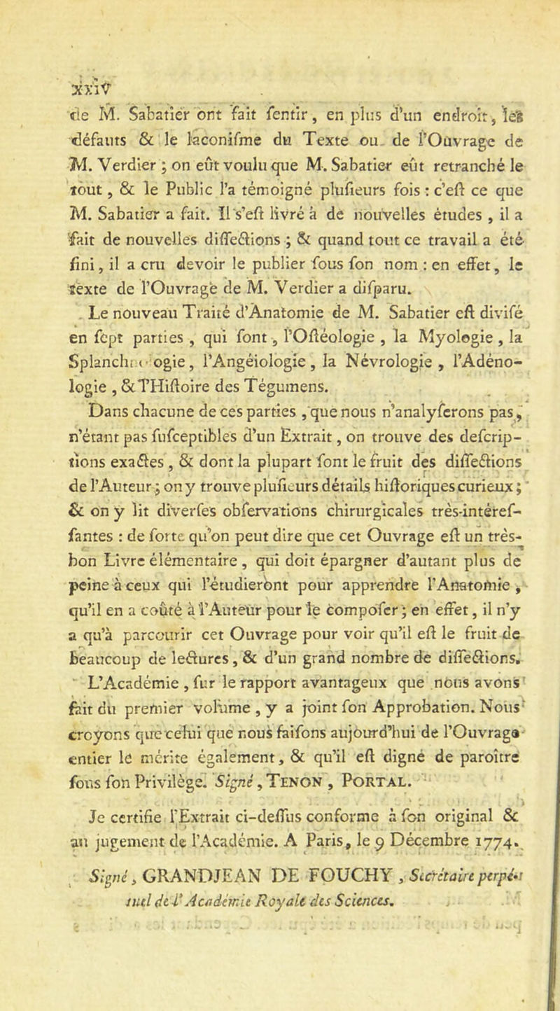 fie M. Sabatier ont fait fentir, en plus d’un endroit, Îeî défauts & le kconifme du Texte ou. de l’Ouvrage de jM. Verdier ; on eut voulu que M. Sabatier eût retranché le tout, & le Public l’a témoigné plufieurs fois : c’eft ce que M. Sabatier a fait. îl s’eft livré k dé nouvelles études , il a fait de nouvelles diffeélions ; & quand tout ce travail a été fini, il a cm devoir le publier fous fon nom : en effet, le texte de l’Ouvrage de M. Verdier a difparu. . Le nouveau Traité d’Ànatomie de M. Sabatier eft divifé en fcpt parties , qui font, fOfléologie , la Myologie , la Splanchi.f ogie , l’Angéiologie , la Névrologie , l’Adéno- logie , &THiftoire des Tégumens. Dans chacune de ces parties , que nous n’analyfcrons pas, n’éiant pas fufceptibles d’un Extrait, on trouve des defcrip- tions exaéles , & dont la plupart font le fruit des difleflions de l’Auteur ; on y trouve plufieurs détails hifloriques curieux ; & on y lit diverfes obferv'ations chirurgicales très-intéref- fantes : de forte qu’on peut dire que cet Ouvrage eft un très- bon Livre élémentaire , qui doit épargner d’autant plus de peine à ceux qui l’étudieront pour apprendre l’Anatortrie j qu’il en a coûté à î’AuteUr pour le compofer ; en effet, il n’y a qu’à parcourir cet Ouvrage pour voir qu’il eft le fruit de beaucoup de lefturcs, & d’un grand nombre de difTeâior.s, L’Académie , fur le rapport avantageux que nOns avons' fait du premier voRime , y a joint fon Approbation. Nous- croyons quc celui que nous faifons aujourd’hui de l’Ouvraga entier lé mérite également, & qu’il eft digne de paroître fotts fon Privilège. Signé, Tenon , PORTAL. Je certifie l’Extrait ci-defTus conforme à fon original & au jugement de l’Académie. A Paris, le 9 Décembre 1774., GRANDIE AN DE ¥ 0\J CRY , Sicrétaire pirpé»! nul dt i'Aciidémit Royale dis Sciences.