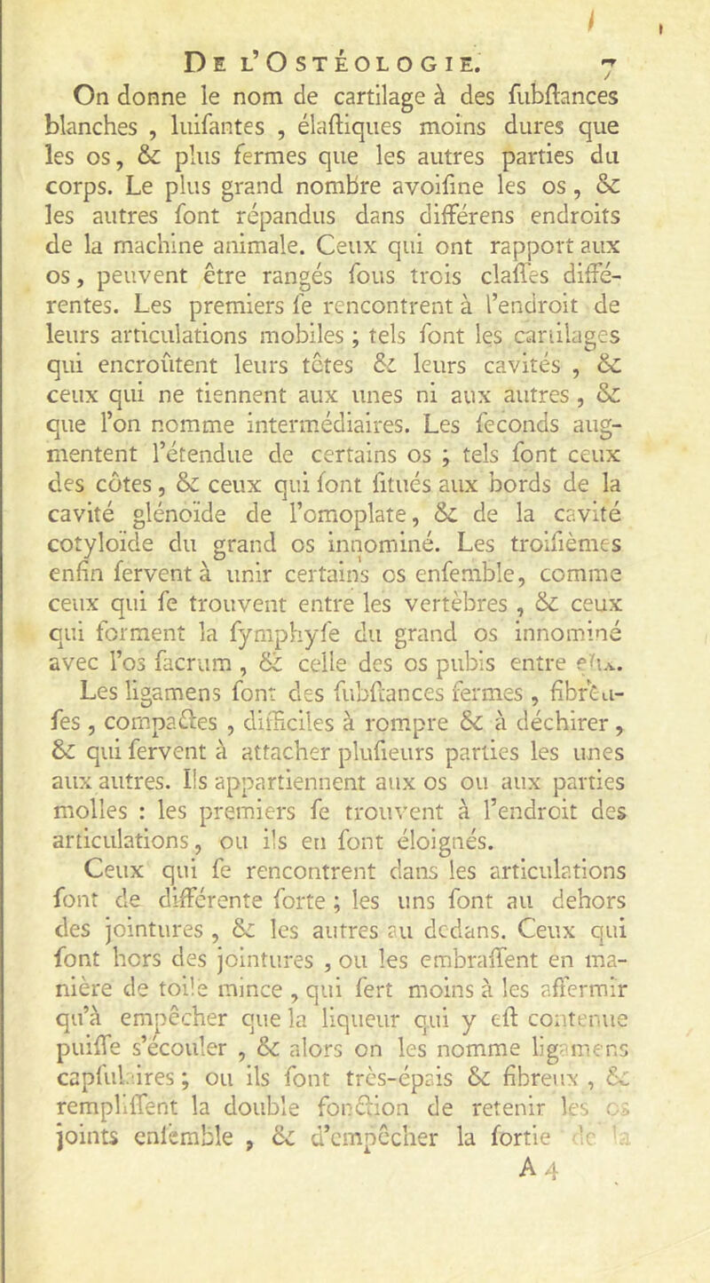 I Del’Ostéologie. 7 On donne le nom de cartilage à des fubflances blanches , luifantes , élaftiques moins dures que les os, & plus fermes que les autres parties du corps. Le plus grand nombre avoifme les os, & les autres font répandus dans différens endroits de la machine animale. Ceux qui ont rapport aux os, peuvent être rangés fous trois claffes diffé- rentes. Les premiers fe rencontrent à l’endroit de leurs articulations mobiles ; tels font les caniiages qui encroûtent leurs têtes & leurs cavités , & ceux qui ne tiennent aux unes ni aux autres , & que l’on nomme intenuédiaires. Les féconds aug- mentent l’étendue de certains os ; tels font ceux des côtes, & ceux qui font fitués aux bords de la cavité glénoïde de l’omoplate, de la cavité cotyloïde du grand os innommé. Les troifièmes enfin fervent à unir certains os enfemble, comme ceux qui fe trouvent entre les vertèbres , & ceux qui forment la fyniphyfe du grand os innominé avec l’os facrum , & celle des os pubis entre ef a. Les ligamens font des fubfiances fermes , fîbrÊu- fes , compares , difficiles à rompre Sc à déchirer, & qui fervent à attacher plufieurs parties les unes aux autres. Iis appartiennent aux os ou aux parties molles : les premiers fe trouvent à l’endroit des articulations, ou ils en font éloignés. Ceux qui fe rencontrent dans les articulations font de différente forte ; les uns font au dehors des jointures , & les autres au dedans. Ceux qui font hors des jointures , ou les embraffent en ma- nière de toile mince , qui ferî moins à les afierrair qu’à empêcher que la liqueur qui y efl contenue piuffe s’écouler , & alors on les nomme ligamens capful ires ; ou ils font très-épais &: fibreux , ôc rempliffent la double fonélion de retenir les joints cnlcmble , & d’cmpccher la fortie :c A4