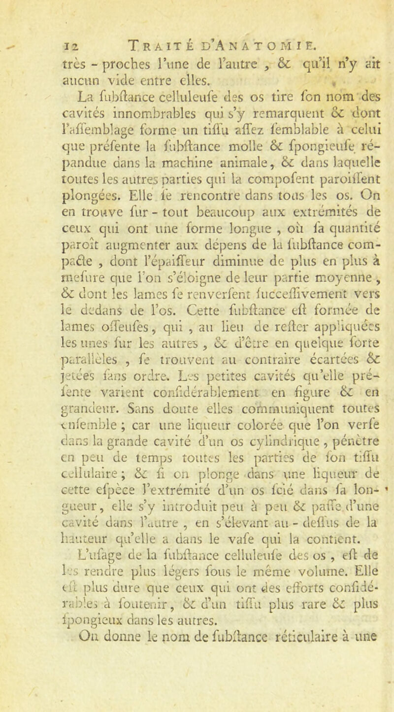 très - proches l’une de l’autre , & qu’il n’y ait aucun vide entre elles. La fübftance celluleufe des os tire l’on nom des cavités innombrables qui s’y remarquent de dont l’affemblage forme un tlflu affez lémblable à celui que préfente la fubftance molle de fpongieufe ré- pandue dans la machine animiale, de dans laquelle toutes les autres parties qui la compofent paroilfent plongées. Elle le rencontre dans tous les os. On en trouve fur - tout beaucoup aux extrémités de ceux qui ont une forme longue , où fa quantité paroît augmenter aux dépens de la lubftance com- paûe , dont l’épaiffeur dimimie de plus en plus à rnelure que l’on s’éloigne de leur partie m.oyenne , dont les lames fe renverfent luccelTivement vers le dedans de l’os. Cette fubftance eft formée de lames oifeufes, qui , au lieu de reùer appliquées les unes fur les autres , &c d’etre en quelque forte parallèles , fe trouvent au contraire écartées de jetées fans ordre. Les petites cavités qu’elle pré- lente varient confidérablement en figure de en grandeur. Sans doute elles communiquent toutes tnfetnble ; car une liqueur colorée que l’on verfe dans la grande cavité d’un os cylindrique , pénètre en peu de temps toutes les parties de Ion tiliu cellulaire; &c û on plonge dans une liqueur de cette efpèce l’extrémité d’un os fclé dans fa Ion- ’ gueur, elle s’y introduit peu à peu de paiTe,d’une cavité dans l’autre , en s’élevant au - delfus de la hauteur qu’elle a dans le vafe qui la contient. L’iîfage de la fubftance celluleulé des os , eft de Ivs rendre plus légers fous le même volume. Elle tit plus dure que ceux qui ont des efforts confidé- rai:les à fomenir, di d’un tift'u plus rare dv plus Ipongieux dans les autres. Ou donne le nom de fubftance réticulaire à une