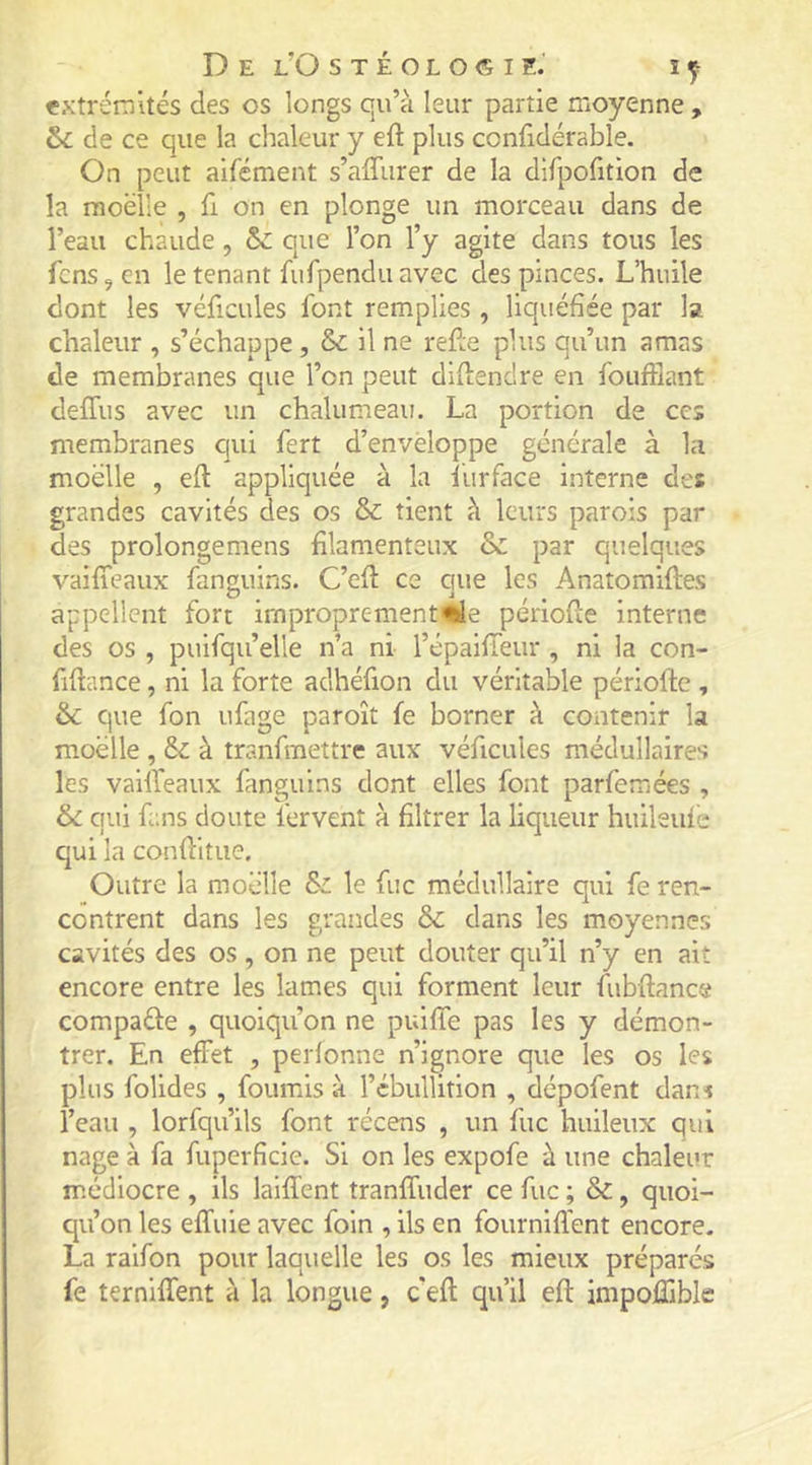 extrémités des os longs qu’à leur partie moyenne , &amp;c de ce que la chaleur y eft plus ccnfidérable. On peut aifément s’affurer de la difpofition de la moelle , fi on en plonge un morceau dans de l’eau chaude , &amp;: que l’on l’y agite dans tous les fens^en le tenant furpendu avec des pinces. L’huile dont les véficules font remplies , liquéfiée par la chaleur , s’échappe, &amp; il ne refte plus qu’un amas de membranes que l’on peut didendre en fouftlant deffus avec un chalumeau. La portion de ces membranes qui fert d’enveloppe générale à la moelle , eft appliquée à la îiirface interne des grandes cavités des os &amp; tient à leurs parois par des prolongemens filamenteux &amp; par quelques vaifîeaux fanguins. C’efi: ce que les Anatomiftes appellent fort irnproprementüe periofie interne des os , puifqu’elle n’a ni l’épaifieur , ni la con- fifiance, ni la forte adhéfion du véritable périofte , &amp;c que fon ufage paroît fe borner à contenir la moelle , &amp;: à tranfmettre aux véficules médullaires les vailleaux fanguins dont elles font parferaées , 6c qui fans doute fervent à filtrer la liqueur huileuie qui la confiitue. Outre la moelle &amp;c le fuc médullaire qui fe ren- contrent dans les grandes 6c dans les moyennes cavités des os, on ne peut douter qu’il n’y en ait encore entre les lames qui forment leur fubftance compare , quoiqu’on ne puiflTe pas les y démon- trer. En effet , perlonne n’ignore que les os les plus folides , fournis à l’cbullition , dépofent dans l’eau , lorfqu’ils font récens , un fuc huileux qui nage à fa fuperficie. Si on les expofe à une chaleur médiocre , ils laiffent tranffuder ce fuc ; 6c, quoi- qu’on les effuie avec foin , ils en fourniffent encore. La raifon pour laquelle les os les mieux préparés fe terniffent à la longue, c'efl qu’il eft impoflible
