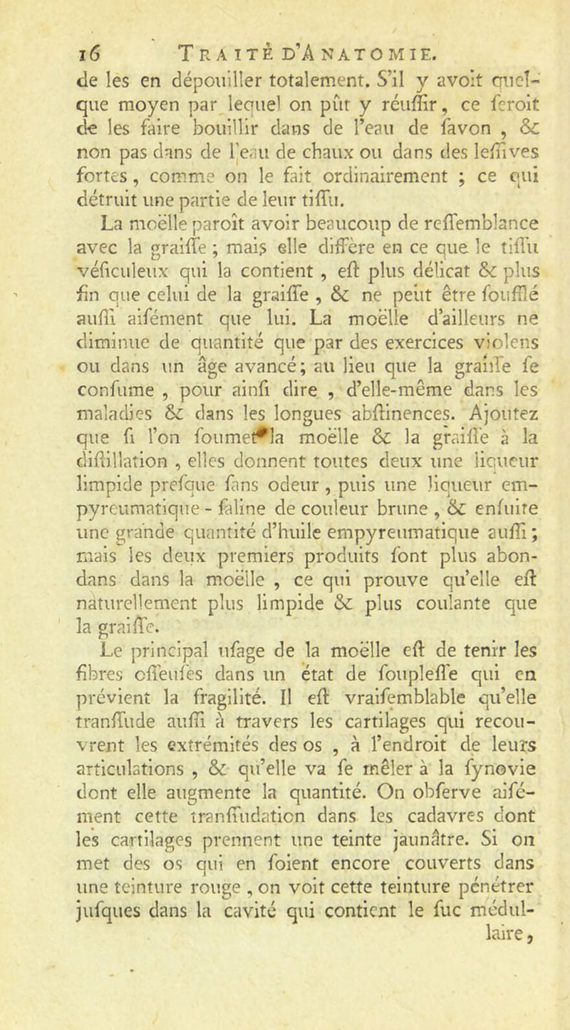 de les en dépouiller totalement. S’il y avoit quel- que moyen par lequel on pût y réuffir, ce l'erolt de les faire bouillir dans de l’eau de favon , & non pas dans de Ijeau de chaux ou dans des leiTives fortes , comme on le fait ordinairement ; ce qui détruit une partie de leur tiffu. La moelle paroît avoir beaucoup de reffemblance avec la graiffe ; mais elle diffère en ce que le tiffu véficuleux qui la contient , eft plus délicat plus fin que celui de la graiffe , & ne peiit être foufîlé aufîi aifément que lui. La moelle d’ailleurs ne diminue de quantité que par des exercices violens ou dans un âge avancé; au lieu que la graille fe confume , pour ainfi dire , d’elle-même dans les maladies & dans les longues abftinences. Ajoutez que fl l’on foumet^la moelle & la graifl'e à la GÎifiillatlon , elles donnent toutes deux une liqueur limpide prefque fans odeur , puis une liqueur em- pyreumatique - faline de couleur brune , 6c enfuire une grande quantité d’huile empyreumatique aufîi; mais les deux premiers produits font plus abon- dans dans la moelle , ce qui prouve quelle efl naturellement plus limpide 6c plus coulante que la graiiîe. Le principal ufage de la moelle efî de tenir les fibres effeufes dans un état de fouplefî'e qui en prévient la fragilité. Il efl: vraifemblable qu’elle tranffude aufîi à travers les cartilages qui recou- vrent les extrémités des os , à l’endroit de leurs articulations , 6c qu’elle va fe mêler à la fynovie dont elle augmente la quantité. On obferve aifé- ment cette tranffudaticn dans les cadavres dont les cartilages prennent une teinte jaunâtre. Si on met des os qui en foient encore couverts dans une teinture rouge , on voit cette teinture pénétrer jiifques dans la cavité qui contient le fuc médul- laire ,