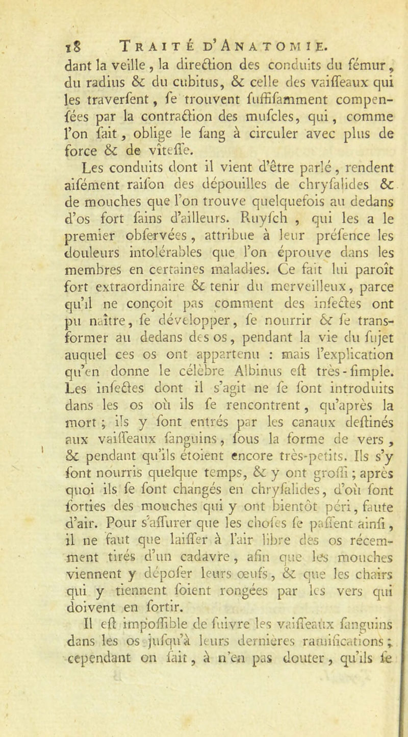 dant la veille , la diredion des conduits du fémur, du radius Sc du cubitus, & celle des vaiffeaux qui les traverfent, fe trouvent fuffifamment compen- fées par la contradion des mufcles, qui, comme l’on fait, oblige le fang à circuler avec plus de force 6c de vîtefle. Les conduits dont il vient d’être parlé, rendent aifément raifon des dépouilles de chryfalides & de mouches que l’on trouve quelquefois au dedans d’os fort fains d’ailleurs. Ruyfch , qui les a le premier obfervées , attribue à leur préfence les douleurs intolérables que l’on éprouve dans les membres en certaines maladies. Ce fait lui paroît fort extraordinaire & tenir du merveilleux, parce qu’il ne conçoit pas comment des infedes ont pu naître, fe développer, fe nourrir ôc fe trans- former au dedans des os, pendant la vie du fujet auquel ces os ont appartenu : mais l’explication qu’en donne le célèbre Albinus eft très-fimple. Les infedes dont il s’agit ne fe font introduits dans les os oîi ils fe rencontrent, qu’après la mort ; ils y font entrés par les canaux cleftinés aux vaiffeaux fanguins, fous la forme de vers , & pendant qu’ils étoient encore très-petits. Ils s’y font nourris quelque temps, & y ont grofîi ; après quoi ils fe font changés en chryfalides, d’oii font lorries des mouches qui y ont bientôt péri, fuite d’air. Pour s'affurer que les chofes fe paffent alnfi, il ne faut que laiffer à l’air libre des os récem- ment tirés d’un cadavre, afin que les mouches viennent y dépofer leurs œufs, & que les chairs qui y tiennent foient rongées par les vers qui doivent en fortlr. Il eft impolTlble de fuivre les valfteaiix fanguins dans les os jufqu’à leurs dernières ramifications ; cependant on fait, à n’en pas douter, qu’ils fe