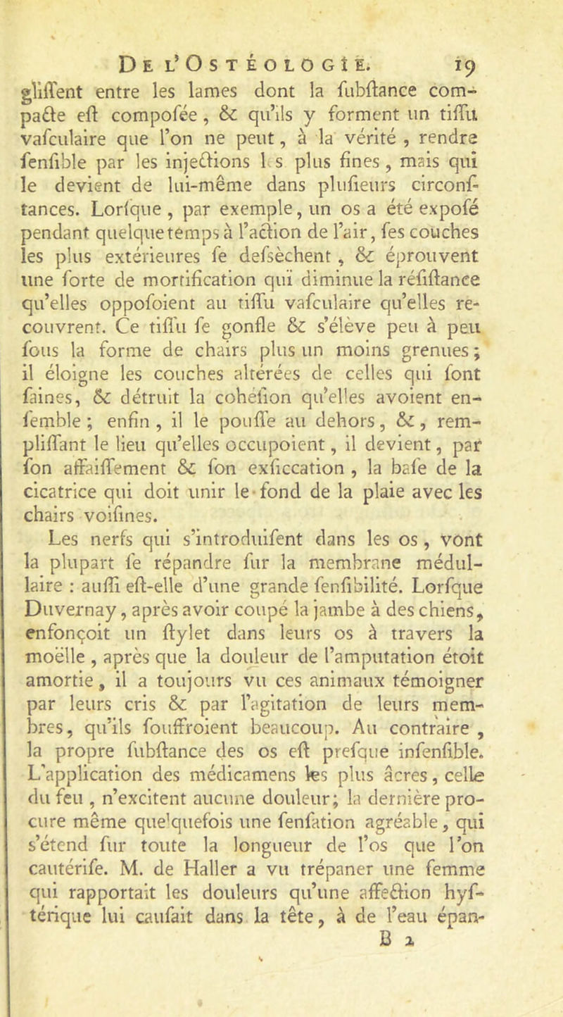 gîiffent entre les lames dont la fnbftance com- pare eft compofée, 6c qu’ils y forment un tiffu vafculaire que l’on ne peut, à la vérité , rendre fenfible par les injeélions 1 s plus fines, mais qui le devient de lui-même dans plufieurs circonf- tances. Lorlque , par exemple, un os a été expofé pendant quelque temps à l’aciion de l’air, fes couches les plus extérieures fe defsèchent, &amp; éprouvent une forte de morrification qui diminue la réfiftance qu’elles oppofoient au tiffu vafculaire qu’elles re- couvrent. Ce tiffu fe gonfle &amp; s’élève peu à peu fous la forme de chairs plus un moins grenues ; il éloigne les couches altérées de celles qui font faines, 6c détruit la coheiion qu’elles avoient en- femble ; enfin , il le pouffe au dehors, 6c, rem- pliffant le lieu qu’elles occupoient, il devient, par fon affaiffement 6c fon exficcation , la bafe de la cicatrice qui doit unir le-fond de la plaie avec les chairs voifmes. Les nerfs qui s’introduifent dans les os, vont la plupart fe répandre fur la membrane médul- laire : auffi eft-elle d’une grande fenfibilité. Lorfque Duvernay, après avoir coupé la jambe à des chiens, enfonçoit un ftylet dans leurs os à travers la moelle , après que la douleur de l’amputation étoit amortie, il a toujours vu ces animaux témoigner par leurs cris 6c par l’agitation de leurs mem- bres, qu’ils fouffroient beaucoup. Au contraire , la propre fubftance des os eft prefque infenfible. L'application des médicamens les plus âcres, celle du feu , n’excitent aucune douleur; la dernière pro- cure même quelquefois une fenfation agréable, qui s’étend fur toute la longueur de l’os que Ton cautérife. M. de Haller a vu trépaner une femme qui rapportait les douleurs qu’une affeèfion hyf- térique lui caufait dans la tête, à de l’eau épan- B X