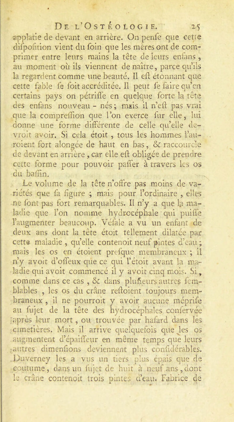 applatie de devant en arrière. On penfe que cette difpofition vient du foin que les mères ont de com- primer entre leurs mains la tête de leurs enfans , au moment où ils viennent de naître, parce qu’ils la regardent comme une beauté. Il efl étonnant que celte fable fe foit accréditée. Il peut fe faire qu’en certains pays on pétrifie en quelque forte la tête des enfans nouveau - nés ; mais il n’eft pas vrai que la comprefïion que l’on exerce fur elle, lui donne une forme différente de celle qu’elle de- vrait avoir. Si cela étoit , tous les hommes l’au- roient fort alongée de haut en bas, &amp; raccourcie de devant en arrière, car elle efl obligée de prendre cette forme pour pouvoir paffer à travers les os du bafîin. Le volume de la tête n’offre pas moins de va- riétés qvie fa figure ; mais pour l’ordinaire , elles ne font pas fort remarquables. Il n’y a que l;i ma- ladie que l’on nomme hydrocéphale qui puiffe l’augmenter beaucoup. Véfale a vu un enfant de deux ans dont la tête étoit tellement dilatée par cette maladie , quelle contenoit neuf pintes d’eau ; mais les os en étoient prefque membraneux ; il n’y avoit d’ofTeux que ce qui l’étoit avant la ma- ladie qui avoit commencé il y avoit cinq mois. Si, comme dans ce cas , &amp; dans plufteurs autres fem- blables , les os du crâne refloient toujours mem- braneux , il ne pourroit y avoir aucune méprife au fujet de la tête des hydrocéphales confervée :après leur mort, ou trouvée par hafard dans les cimetières. Mais il arrive quelquefois que Jes os augmentent d’épaiffeur en même temps que leurs autres dimenfions deviennent plus confidérables. Duverney les a vus un tiers plus épais que de coutume, dans un fujet de huit à neuf ans,dont le crâne contenoit trois pintes d’eau. Fabrice de