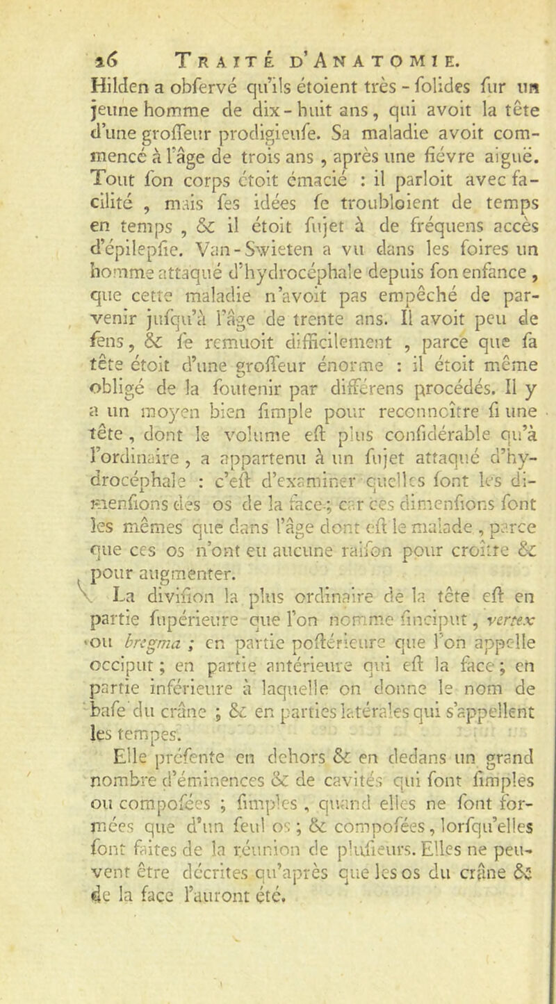 Hilden a obfervé qu’ils étoient très - folides fur im jeune homme de dix-huit ans, qui avoit la tête d’une groffeur prodigieufe. Sa maladie avoit com- mencé à l’âge de trois ans , après une fièvre aiguë. Tout fon corps ctolt émacié : il parloit avec fa- cilité , mais fes idées fc troubloient de temps en temps , &C il étoit fujet à de fréquens accès d’épilepfie. Van-S’^vieten a vu dans les foires un homme attaqué d’hydrocéphale depuis fon enfance , que cette maladie n’avoit pas empêché de par- venir Jufqu’à l’âge de trente ans. Il avoit peu de fens, & fe remuoit difficilement , parce que fa tête étoit d’une groffeur énorme : il étoit miême obligé de la foutenir par diffiérens procédés. II y a un moyen bien fimple pour reconncître fi une tête , dont le volume eft plus confidérable qu’à l’ordinaire , a appartenu à un fujet attaqué d’hy- drocéphale : c’efl d’examiner quelles font les di- Hienfions des os de la face-; car ces dinicnfions font les mêmes que dans l’âge dont cft le malade , parce que ces os n’ont eu aucune raifon pour croître & pour augmenter. \ La divlfion la plus ordinaire de la tête efi: en partie fupérieure que l’on nomme finciput, vertex >ou bregma ; en partie poflérieure que Ton appelle occiput ; en partie antérieure qui efi: la face ; en partie inférieure à laquelle on donne le nom de bafe du crâne ; &c en parties latérales qui s’appellent les tempes. Elle préfente en dehors & en dedans un grand nombre d’éminences & de cavités qui font fimples ou compofées ; fimples , qur.nci elles ne font for- mées que d’un feul os ; & compofées, lorfqu’elles font faites de la réunion de plufieurs. Elles ne peu- vent être décrites qu’après que les os du crfme de la face l’auront été.