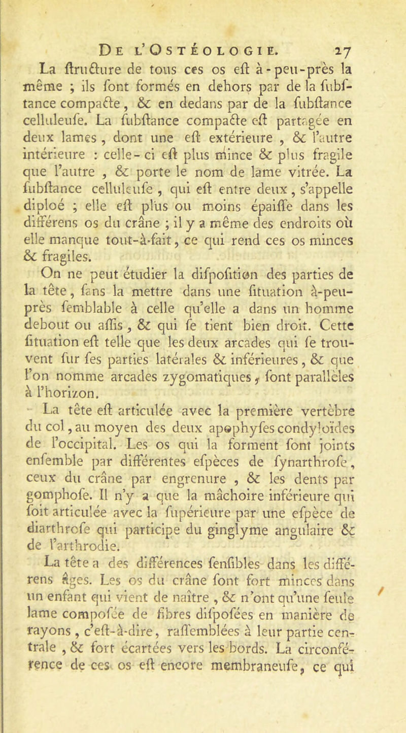 La ftriiftiire de tous ces os eft à-peu-près la même ; ils font formés en dehors par de la fubf- tance compafte , & en dedans par de la fubftance celliileufe. La fubftance ccmpaéle cft partagée en deux lames , dont une eft extérieure , Sc l’autre intérieure : celle-ci cft plus niince & plus fragile que l’autre , & porte le nom de lame vitrée. La fubftance celluleufe , qui eft entre deux , s’appelle diploé ; elle eft plus ou moins épaifle dans les difterens os du crâne ; il y a même des endroits où elle manque tout-à-fait, ce qui rend ces os minces & fragiles. On ne peut étudier la difpofition des parties de la tête, fans la mettre dans une fituation à-peu- près femblable à celle qu’elle a dans un homme debout ou aflis , & qui le tient bien droit. Cette fituation eft telle que les deux arcades qui fe trou- vent fur fes parties latérales &. inférieures, &: que l’on nomme arcades zygomatiques y font parallèles à l’horizon. La tête eft articulée avec la première vertèbre du col, au moyen des deux apophyfes condyloïdes de l’occipital. Les os qui la forment font joints enfemble par différentes efpèces de fynarthrofe, ceux du crâne par engrenure , & les dents par gomphofe. Il n’y a que la mâchoire inférieure qui foit articulée avec la fupérieure par une efpèce de dlarthrcfe qui participe du ginglyme angulaire & de l’arthrodie. La tête a des différences fenfibles dans les dlffé- rens âges. Les os du crâne font fort minces dans un enfant qui vient de naître , & n ont qu’une feule lame compofie de fibres difpofées en manière de rayons, c’eft-à-dire, raftémblées à leur partie cen^ traie , 6c fort écartées vers les bords. La circonfé-r rence de ces os eft encore membraneufe, ce qui