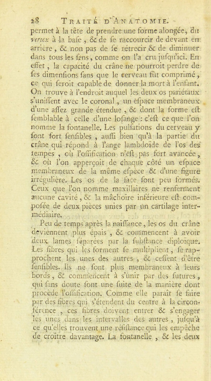 permet à la tête de prendre une forme alongée, du vertex à la bafe , & de fe raccourcir de devant en arriéré, & non pas de fe rétrécir & de diminuer dans tous les ii-ns, comme on l’a cru jufqu’ici. En effet , la capacité du crâne ne pourroit perdre de fes dimenfions fans que le eerveau fût comprimé, ce qui feroit capable de donner la mort à l’enfant. On trouve à l’endroit auquel les deux os pariétaux s’uniffent avec le coronal , un efpace membraneux d’une afîéz grande étendue , & dont la forme efl femblable à celle d’une lofange : c’eft ce que l’on nomme la fontanelle. Les pulfations du cerveau y font fort fenfibles , auffi bien qu’à la partie du crâne qui répond à l’ange lambdoïde de l’os des tempes , ou l’offifîcation n’eff pas fort avancée, & où l’on apperçoit de Gha.que côté un efpace membraneux de la même efpèce & d’une figure irrégulière. Les os de la face font peu formés. Ceux que l’on nomme maxillaires ne renferment aucune cavité , & la mâchoire inférieure efl com- pofée de deux pièces unies par un cartilage inter- médiaire. Peu de temps après la naiffance, les os du crâne deviennent plus épais , &; commencent à avoir deux lames féparées par la fubffance diploïque. Les fibres qui les forment fe multiplient, fe rap- prochent les unes des autres , cc ceflent d’être fenfibles. Ils ne font plus membraneux à leurs bords , & commencent à s’unir par des futures , qui fans doute font une fuite de la manière dont procède l’offification. Comme elle paraît fe faire par des fibres qui s’étendent du centre à la circon- férence , ces fibres doivent entrer & s’engager les unes dans les intervalles des autres, jufqu’à ce qu’elles trouvent une réfiflance qui les empêche de croître davantage. La fontanelle , &c les deux