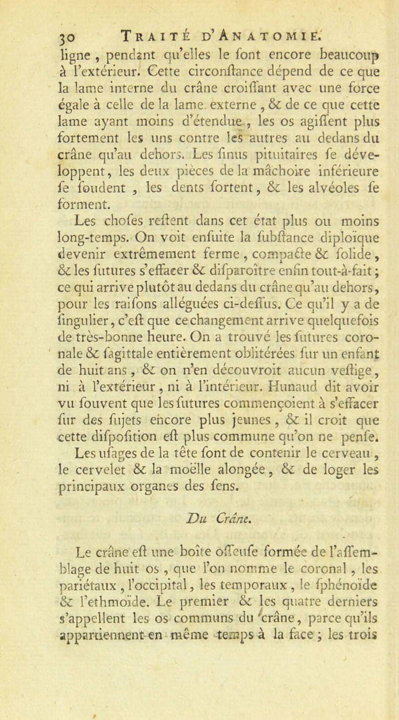 ligne , pendant qu’elles le font encore beaucoup à l’extérieur. Cetre circonftance dépend de ce que la lame interne du crâne croiffant avec une force égale à celle de la lame, externe , & de ce que cette lame ayant moins d’étendue , les os agiffent plus fortement les uns contre les autres au dedans du crâne qu’au dehors. Les finus pituitaires fe déve- loppent , les deux pièces de la mâchoire inférieure fe fondent , les dents fortent, &c les alvéoles fe forment. Les chofes refient dans cet état plus ou moins long-temps. On volt enfuite la fubftance diploïque devenir extrêmement ferme , compafte & folide, & les futures s’effacer & difparoître enfin toiit-à-falt ; ce qui arrive plutôt au dedans du crâne qu’au dehors, pour les raifons alléguées ci-delfus. Ce qu’il y a de fingulier, c’eft que ce changement arrive quelquefois de très-bonne heure. On a trouvé les futures coro- ' nale & fagittale entièrement oblitérées fur un enfant de huit ans, & on n’en découvroit aucun veftiee, ni à l’extérieur, ni à l’intérieur. Hunaud dit avoir vu fouvent que les futures commençolent à s’effacer fur des fujets encore plus jeunes, & il croit que cette difpofition eft plus commune qu’on ne penfe. Les ufages de la tête font de contenir le cerveau , le cervelet & la moelle alongée, & de loger les principaux organes des fens. Du Crâne. Le crâne efl: une boîte offeufe formée de l’affem- blage de huit os , que l’on nomme le corcnal , les pariétaux , l’occipital, les temporaux , le fphénoïde &: l’ethmoïde. Le premier & les quatre derniers s’appellent les os communs du '*crâne, parce qu’ils appartiennent en même temps à la face ; les trois