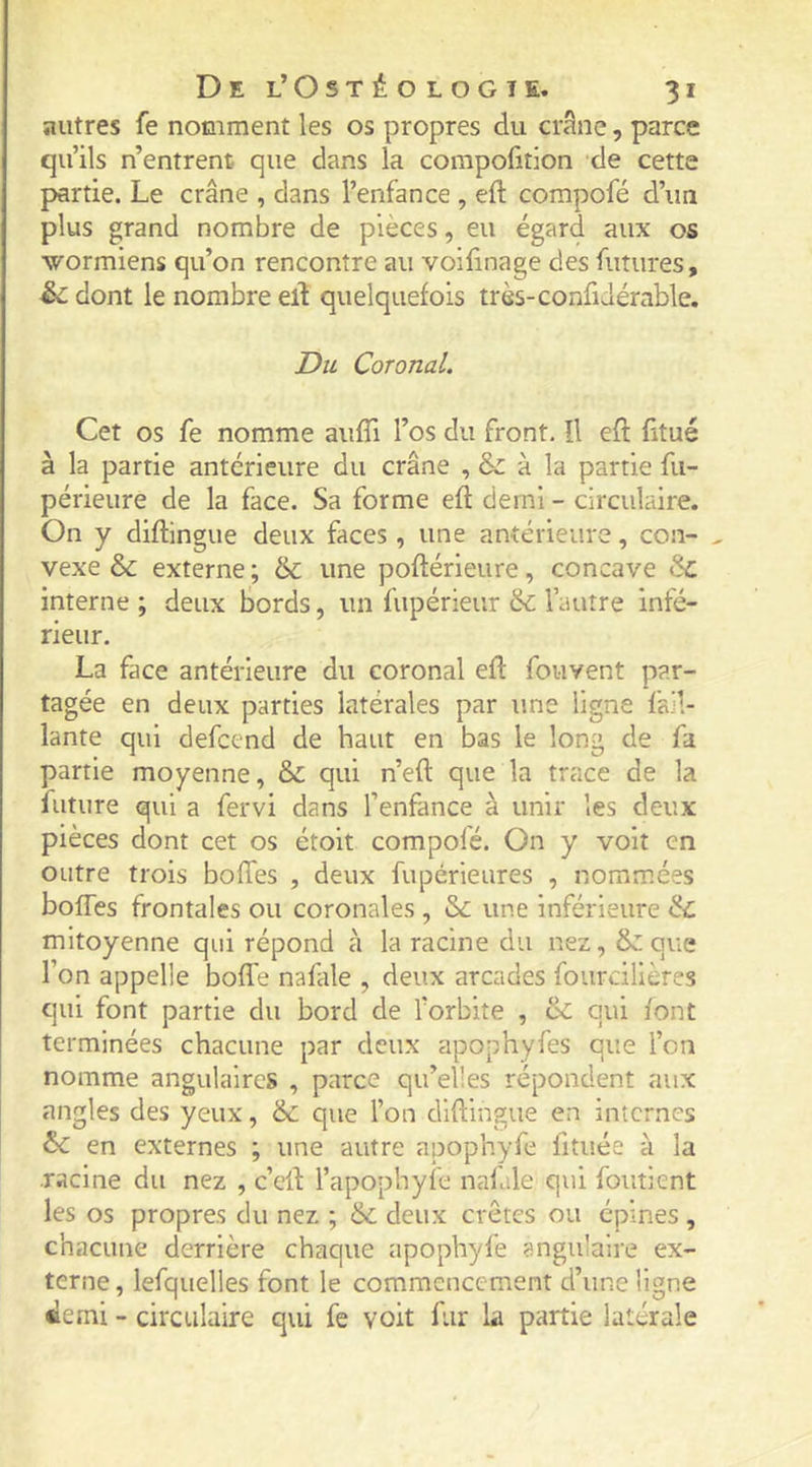 autres fe nomment les os propres du crâne, parce qu’ils n’entrent que dans la compofition de cette partie. Le crâne , dans l’enfance , eft compofé d’un plus grand nombre de pièces, eu égard aux os wormiens qu’on rencontre au voilinage des futures, êc dont le nombre elî quelquefois très-confidérable. Du Coronal. Cet os fe nomme aiifTi l’os du front. îl eft ftué à la partie antérieure du crâne , &amp; à la partie fu- périeure de la face. Sa forme eft demi - circulaire. On y diftingue deux faces, une antérieure, con- ^ vexe &amp; externe ; &amp;: une poftérieure, concave &amp; interne; deux bords, un fupérieur &amp; l’autre infé- rieur. La face antérieure du coronal eft fouvent par- tagée en deux parties latérales par une ligne fail- lante qui defcend de haut en bas le long de fa partie moyenne, &amp;: qui n’eft que la trace de la future qui a fervi dans l’enfance à unir les deux pièces dont cet os étoit compofé. On y voit en outre trois boftès , deux fupérieures , nommées bofles frontales ou coronales , &amp; une inférieure &amp; mitoyenne qui répond à la racine du nez, &amp;: que l’on appelle boffe nafale , deux arcades fourcillères qui font partie du bord de l’orbite , &amp; qui font terminées chacune par deux apophyfes que l’on nomme angulaires , parce qu’elles répondent aux angles des yeux, &amp; que l’on diftingue en internes ôc en externes ; une autre apophyfe fituée à la racine du nez , c’eft l’apophyfe nafale qui foutient les os propres du nez ; &amp; deux crêtes ou épines , chacune derrière chaque apophyfe angulaire ex- terne, lefquelles font le commencement d’une ligne demi - circulaire qui fe voit fur la partie latérale