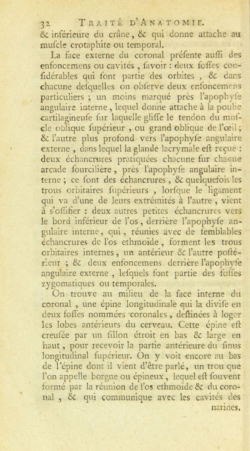 &amp; inférieure du crâne, &amp; qui donne attache au mufcle crotaphite ou temporal. La face externe du ccronal préfente aufîi des enfoncemens ou cavités , favoir : deux fcfl’es con- fidérables qui font partie des orbites , &amp; dans chacune deiquelles on obferve deux enfoncemens particuliers ; un moins marqué près l’apophyfe angulaire interne , lequel donne attache à la poulie cartilagineufe fur laquelle gliffe le tendon du muf- cle oblique fupérieur , ou grand oblique de l’œil ; &amp; l’autre plus profond vers l’apophyfe angulaire externe , dans lequel la glande lacrymale eft reçue : deux échancrures pratiquées chacune fur chaque arcade fourcilière , près l’apophyfe angulaire in- terne ; ce font des échancrures, &amp; quelquefois les trous orbitaires fupérieurs , lorfque le ligament qui va d’une de leurs extrémités à l’autre , vient à s’oflifier ; deux autres petites échancrures vers le bord inférieur de l’os, derrière l’apophyfe an- gulaire interne, qui, réunies avec de lèmblables échancrures de l’os ethmoïde , forment les trous orbitaires internes, un antérieur &amp; l’autre pofté- rieur ; 6c deux enfoncemens derrière l’apophy-fe angulaire externe , lefquels font partie des folfes zygomatiques ou temporales. On trouve au milieu de la face interne du coronal , une épine longitudinale qui la divife en deux folfes nommées coronales, deflinées à loger les lobes antérieurs du cerveau. Cette épine ell creufée par un fillon étroit en bas 6c large en haut, pour recevoir la partie antérieure du finus longitudinal fupérieur. On y volt encore au bas de l’épine dont il vient d’être parlé, un trou que l’on appelle borgne ou épineux, lequel ell fouvent formé par la réunion de fos ethmoïde 6c du coro- nal , 6c qui communique avec les cavités des narines.