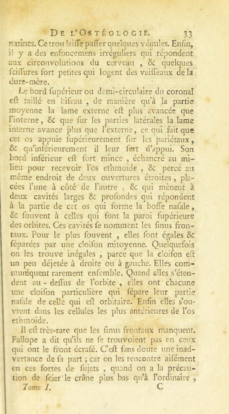 nirlnes. Ce îrou laiiTe paffer quelques vénules. Enfin, il y a des enfoncemens irréguliers qui répondent aux circonvolutions du cerveau , & quelques fciiTufes fort petites qui logent des vaiffeaiix de la dure-mère. Le bord fupérieur ou demi-circulaire du coronal eft taillé en bifeau , de manière qu’à la partie moyenne la lame externe ell plus avancée que l’interne, & que fur les parties latérales la lame interne avance plus que I externe, ce qui fait que cet os appuie fupéricurement fur les pariétaux, & qu’inférieurement il leur fert d’appui. Son bord inférieur eft fort mince , échancré au mi- lieu pour recevoir l’os ethmoïde , &c percé au même endroit de deux ouvertures étroites , pla- cées l’une à côté de l’autre , qui mènent à deux cavités larges & profondes qui répondent à la partie de cet os qui forme la bofie nafale, ôc fouvent à celles qui font la paroi fupérieure des orbites. Ces cavités fe nomment les finus fron- taux. Pour le plus fouvent , elles font égales 5c réparées par une clolfon mitoyenne. Quelquefois on les trouve inégales , parce que la cloifon eft un peu déjetée à droite ou à gauche. Elles com- muniquent rarement enfemble. Quand elles s’éten- dent au - deffus de l’orbite , elles ont chacune une cloifon particulière qui fépare leur partie nafale de celle qui efl orbitaire. Enfin elles s’ou- vrent dans les cellules les plus antérieures de l’os ethmoïde. Il efl très-rare que les finus frontaux manquent. Fallope a dit qu’ils ne fe trouvoient pas en ceux qui ont le front écrafé. C’eft fans doute une inad- vertance de fa part ; car on les rencontre aifément en ces fortes de fujets , quand on a la précau- tion de feier le crâne plus bas qu’à l’ordinaire , Tome /. C