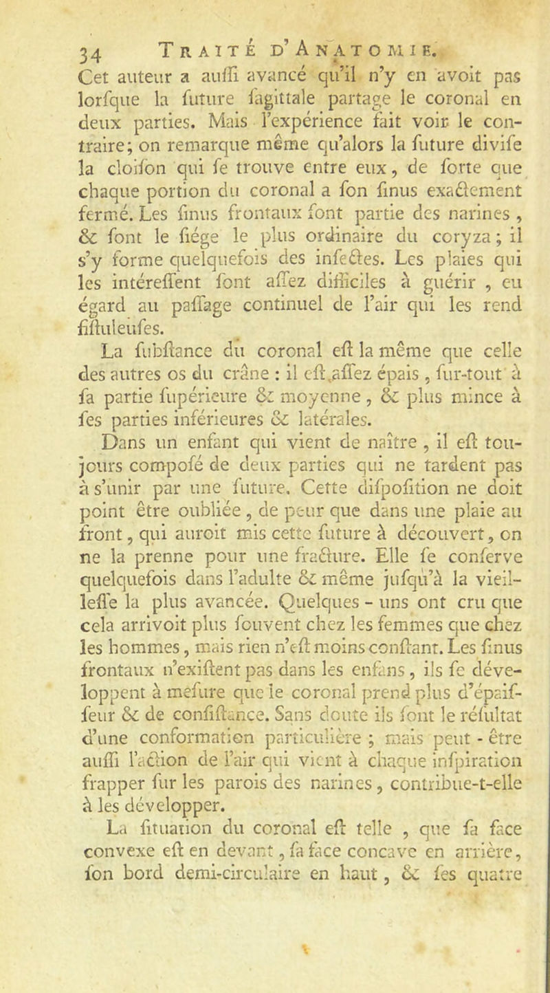 Cet auteur a auffi avancé qu’il n’y en avoit pas lorfque la future fagitlale partage le coronal en deux parties. Mais l’expérience fait voir le con- traire; on remarque même qu’alors la future divife la cloilbn qui fe trouve entre eux, de forte que chaque portion du coronal a fon finus exadement fermé. Les finus frontaux font partie des narines , & font le fiége le plus ordinaire du coryza ; il s’y forme quelquefois des infedes. Les plaies qui les intéreffent font allez difficiles à guérir , eu égard au paffage continuel de l’air qui les rend Lüuleufes. La fubftance du coronal efl la même que celle des autres os du crâne : il cfî:,affez épais , fur-tout à fa partie fupéricure & moyenne , & plus mince à fes parties inférieures oC latérales. Dans un enfant qui vient de naître , il eft toii- ]ours compofé de deux parties qui ne tardent pas à s’unir par une luture. Cette difpofition ne doit point être oubliée , de peur que dans une plaie au iront, qui auroit mis cette future à découvert, on ne la prenne pour une fraéture. Elle fe conferve quelquefois dans l’adulte ôc même jufqù’à la vieil- lefle la plus avancée. Quelques - uns ont cru que cela arrivoit plus fouvent chez les femmes que chez les hommes, mais rien n’cft moins confiant. Les finus frontaux n’exiftent pas dans les enfans, ils fe déve- loppent à mefure que le coronal prend plus d’épaif- feur & de confhlance. Sans doute ils font le réfultat d’une conformation particulière ; mais peut - être auffi l’adion de l’air qui vient à chaque Infpiration frapper fur les parois des narines, contribue-t-elle à les développer. L.i fituaiion du coronal efi telle , que fa face convexe efl en devant, fa face concave en arrière, fon bord demi-circulaire en haut, fès quatre