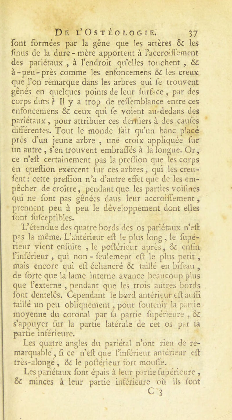 font formées par la gêne que les artères & les finus de la dure - mère apportent à l’accroiffement des pariétaux , à l’endroit quelles touchent , & à-peu-près comme les enfoncemens & les creux que ,1’on remarque dans les arbres qui le trouvent gênés en quelques points de leur Airface , par des corps durs ? Il y a trop de reiTemblance entre ces enfoncemens & ceux qui fe voient au-dedans des pariétaux , pour attribuer ces derniers à des caufes différentes. Tout le monde fait qu’un banc placé près d’un jeune arbre , une croix appliquée fur un autre , s’en trouvent embraffés à la longue. Or, ce n’eft certainement pas la preffion que les corps en quellion exercent fur ces arbres, qui les creu- fent: cette prelîion n’a d’autre effet que de les em- pêcher de croître, pendant que les parties voifines qui ne font pas gênées dans leur accroiffement, prennent peu à peu le développement dont elles font fufceptibles. L’étendue des quatre bords des os pariétaux n’eff pas la même. L’antérieur eff le plus long, le fupé- rieur vient enfuite , le poftérieur après, & enfin l’inférieur , qui non - feulement efl: le plus petit , mais encore qui efl: échancré & taillé en bifeau , de forte que la lame interne avance beaucoup plus que l’externe , pendant que les trois autres bords font dentelés. Cependant le bord antérieur eftauffi taillé un peu obliquement, pour foutenir la pariie moyenne du coronal par fa partie fupérieure , & s’appuyer fur la partie latérale de cet os p^r la partie inférieure. Les quatre angles du pariétal n’ont rien de re- marquable , 11 ce n’efl: que l’inférieur antérieur efl très-alongé , & le pofférieur fort mouffe. Les pariétaux font épais à leur partie fupérieure , 6c minces à leur partie inférieure où ils lont C 3