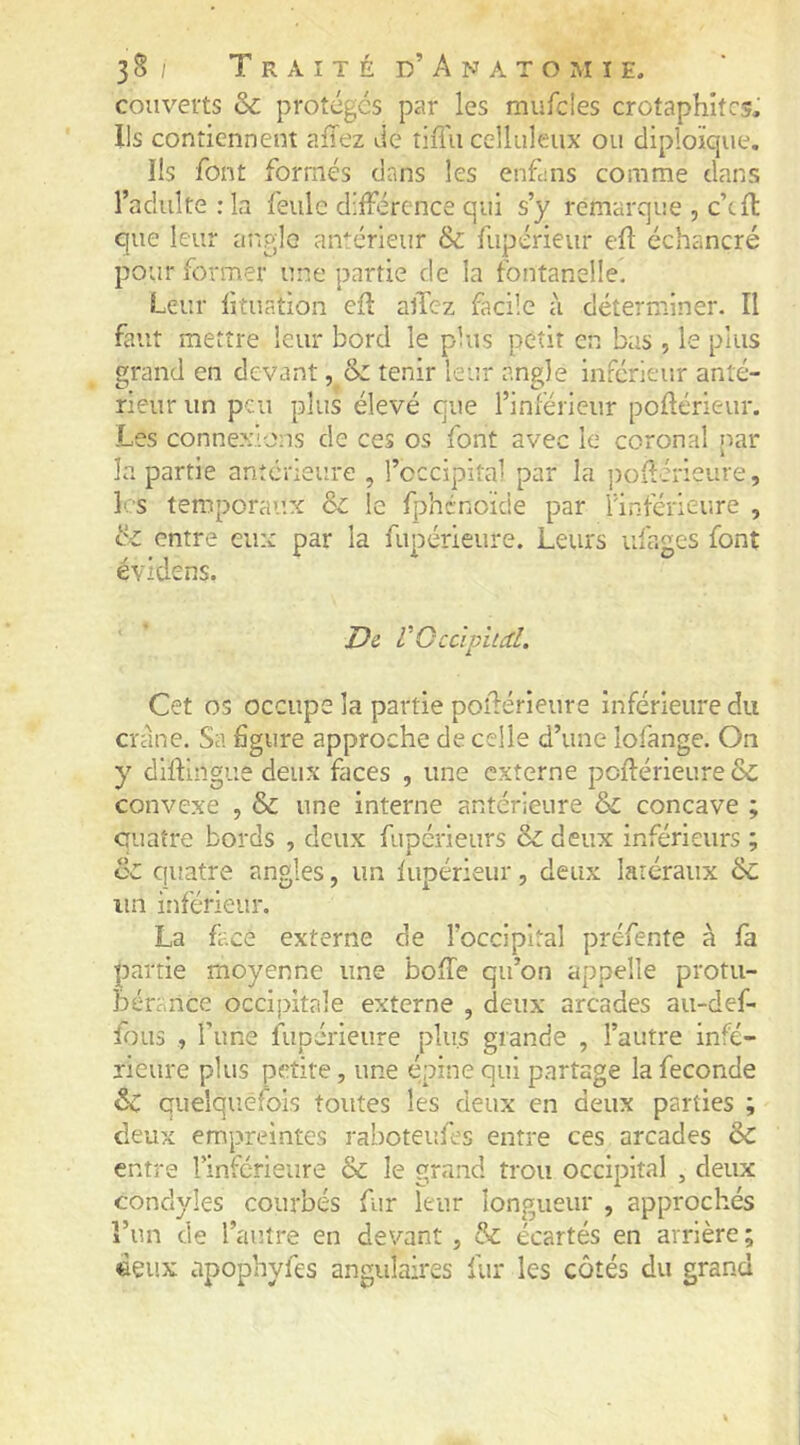 couverts & protégés par les mufcles crotaphitcs. Ils contiennent allez Je tiiTu celluleux ou cliploïque, îls font formés dans les enfuis comme dans l’adulte : la feule différence qui s’y remarque , c’cft que leur angle amérieur & fiipérieur efl échancré pour former une partie de la fontanelle. Leur lîtuation efl allez facile à déterminer. Il faut mettre leur bord le plus petit en bus , le plus grand en devant, & tenir leur angle inférieur anté- rieur un peu plus élevé que l’inférieur poflérieur. Les conne.xions de ces os font avec le coronal par la partie anterieure , l’cccipital par la jiOilérieure, les temporaux & le fphénoïde par finférieure , tz entre eux par la fupérieure. Leurs ufages font évidens. De V Qcàpiicd. Cet os occupe la partie poîlérieure inférieure du crâne. Sa figure approche de celle d’une lofange. On y diflingue deux faces , une externe poflérieure & convexe , & une interne antérieure & concave ; quatre bords , deux fupérieurs & deux inférieurs ; & ciuatre angles, un fiipérieur, deux latéraux &; un inférieur. La face externe de l’occipital préfente à fa partie moyenne une boffe qu’on appelle protu- bérance occipitale externe , deux arcades au-def- foLis , l’une fupérieure plus grande , l’autre infé- rieure plus petite, une épine qui partage la fécondé ôc quelquefois toutes les deux en deux parties ; deux empreintes raboteufes entre ces arcades ÔC entre rinferieure & le grand trou occipital , deux conclyles courbés fur leur longueur , approchés î’un de l’autre en devant , & écartés en arrière ; deux apophyfes angulaires fur les côtés du grand