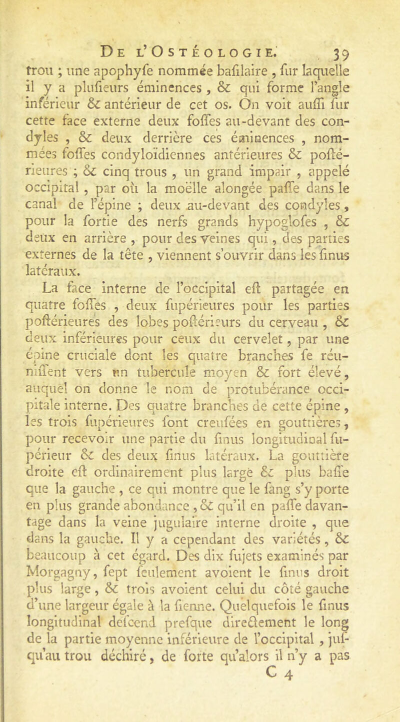 trou ; une apophyfe nommée bafilaire , fur laquelle il y a plufieurs éminences , & qui forme l’angle inférieur & antérieur de cet os. On voit auffi fur cette face externe deux foffes au-devant des con- dyles , & deux derrière ces éminences , nom- mées foffes condyloïdiennes antérieures & poffé- neures ; & cinq trous , un grand impair , appelé occipital , par oü la moelle alongée paffe dans le canal de l’épine ; deux mi-devant des cosidyîes, pour la fortie des nerfs grands hypoglofes , & deux en arrière , pour des veines qui, des parties externes de la tête , viennent s’ouvrir dans les finus latéraux. La face interne de l’occipital eff partagée en quatre foffes , deux fupérieures pour les parties poftérieures des lobes pollérieurs du cerveau , & deux inférieures pour ceux du cervelet, par une épine cruciale dont les quatre branches fe réu- niilent vers un tubercule moyen & fort élevé, auquel on donne le nom de protubérance occi- pitale interne. Des quatre branches de cette épine , les trois fupérieures font creufées en gouttières, pour recevoir une partie du finus longitudinal fu- périeur & des deux finus latéraux, La gouttière droite eff ordinairement plus large Sz. plus baffe que la gauche , ce qui montre que le fang s’y porte en plus grande abondance , & qu’il en paffe davan- tage dans la veine jugulaire interne droite , que dans la gauche. Il y a cependant des variétés, & beaucoup à cet égard. Des dix fujets examinés par Morgagny, fept feulement avoient le finus droit plus large, &c trois avoient celui du côté gauche d’une largeur égale à la fienne. Quelquefois le finus longitudinal defeend prefque direûement le long de la partie moyenne inférieure de l’occipital , jul- quau trou déchiré, de forte qualors U n’y a pas