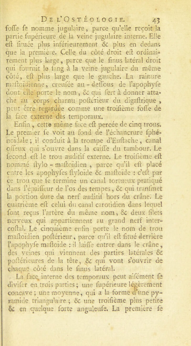 foffe fe nomme jugulaire, parce qu’elle reçoit la partie fupérieure de la veine jugulaire interne. Elle eft fi-uée plus inférieurement 6c plus en dedans que la premièie. Celle du côté droit eft ordinai- rement plus large, parce que le finus latéral droit qui fournit le lang à la veine jugulaire du même côté, eft plus large que le gauche. La rainure mr.ftüidienne, creufée au - delïous de l’apophyfe dont elle porte le nom, & qui fert à donner atta- che au corps charnu poftérieur du digaftrique , peut être regardée comme une troifième fbfle de la face externe des temporaux. Enfin , cette même face eft percée de cinq trous. Le premier le voit au fond de l’échancrure Iphé- ncïiale ; il conduit à la trompe d’Euftache, canal ofi'eux qui s’ouvre dans la cailTe du tambour. Le fécond eft le trou auditif externe. Le troifième eft nommé ftylo - maftoïdien , parce qu’il eft placé entre les apophyfes ftyloïde 6c maftoïde : c’eft par ce trou que fe termine un canal tortueux pratiqué dans répailfeur de l’os des tempes, 6c qui tranfmet la portion dure du nerf auditif hors du crâne. Le Quatrième eft celui du canal carotidien dans lequel font reçus l’artère du même nom, 6c deux filets nerveux qui appartiennent au grand nerf inler- coftal. Le cinquième enfin porte le nom de trou maftoïdien poftérieur, parce qu’il eft fitué derrière l’apophyfe maftoïde ; il laifle entrer dans le crâne, des veines qui viennent des parties latérales 6c poftérleures de la tête, 6c qui vont s’ouvrir de chaque cô'.é dans le finus latéral. La fac(^ interne des temporaux peut aifément fe diviftr en trois parties ; une fupérieure légèrement concave ; une moyenne, qui a la forme d’une py- ramide trlangidaire ; 6c une troifième plus petite 6c en quelque forte anguleufe. La première fe
