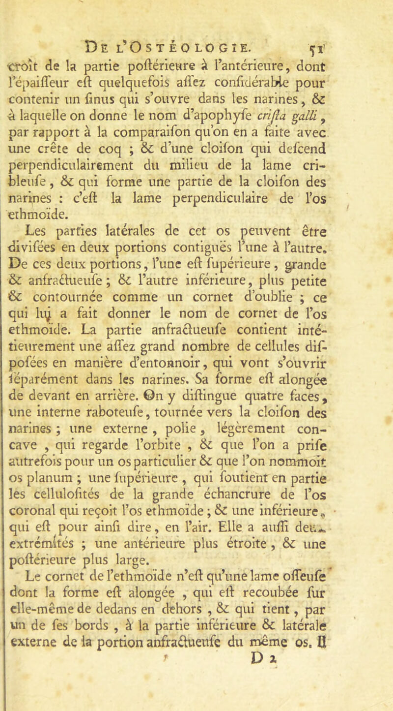 CTOÎt de la partie poftériewre à l’anterieure, dont répaiffeiir efl; quelquefois affez confidérable pour contenir un fmus qui s’ouvre dans les narines, & à laquelle on donne le nom d’apophyfe crifla galli, par rapport à la comparaifon qu’on en a faite avec une crête de coq ; & d’une cloifon qui defeend perpendiculairement du milieu de la lame cri- bleiife, & qui forme une partie de la cloifon des narines : c’eft la lame perpendiculaire de l’os erhmoïde. Les parties latérales de cet os peuvent être divifées en deux portions contiguës l’une à l’autre. De ces deux portions, l’une eft fupérieure, grande & anfraftueufe ; & l’autre inférieure, plus petite & contournée comme un cornet d’oublie ; ce qui liÿ a fait donner le nom de cornet de l’os ethmoïde. La partie anfraâueufe contient inté- tieurement une affez grand nombre de cellules dif- pofées en manière d’entonnoir, qui vont s’ouvrir séparément dans les narines. Sa forme efl: alongée de devant en arrière, ©n y diflingue quatre faces , une interne raboteufe, tournée vers la cloifon des narines ; une externe , polie, légèrement con- cave , qui regarde l’orbite , & que l’on a prife autrefois pour un os particulier & que l’on nommoit os planum ; une fupérieure , qui foutient en partie les cellulofités de la grande échancrure de l’os coronal qui reçoit l’os ethmoïde ; & une inférieure « qui efl pour alnfi dire, en l’air. Elle a aufli deu.,.. extrémités ; une antérieure plus étroite , & une poflérieure plus large. Le cornet de l’ethmoïde n’efl qu’une lame ofleule dont la forme efl alongée , qui efl recoubée fur elle-même de dedans en dehors , & qui tient, par un de fes bords , à la partie inférieure & latérale externe de la portion anfraétueufe du même os. fl D a.