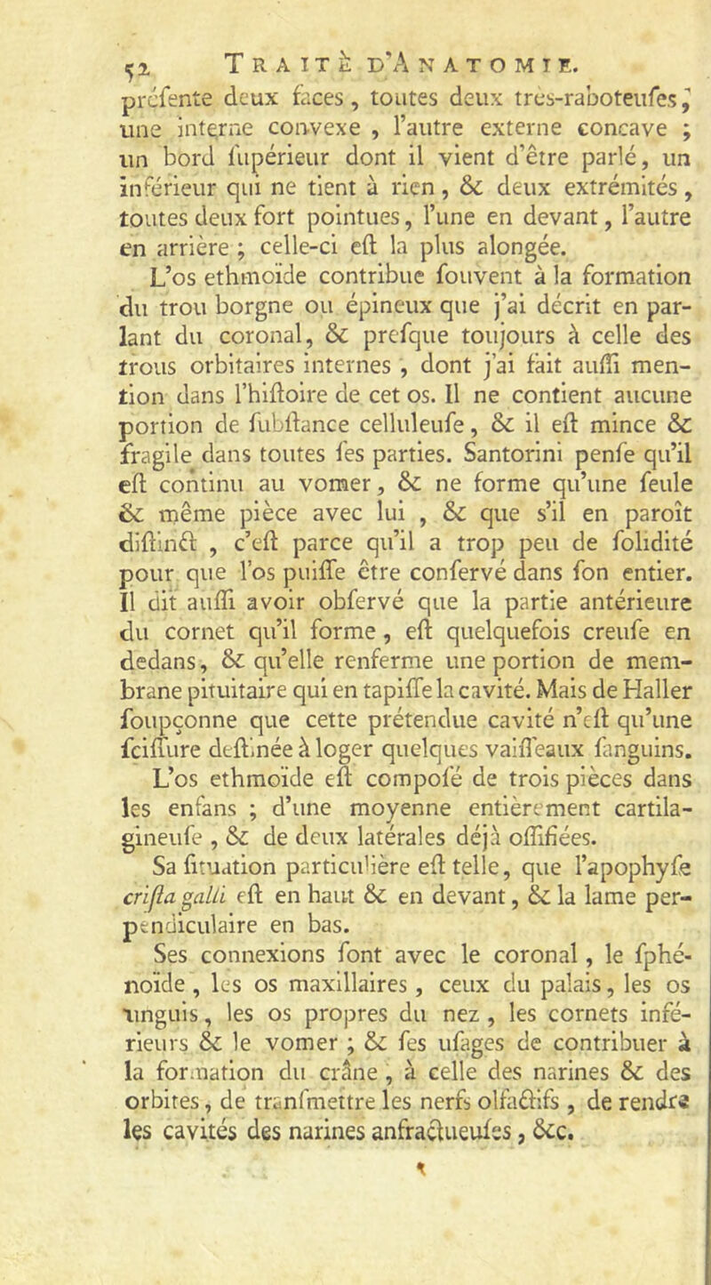 prcfente deux faces, toutes deux tres-raboteiifes^ une interne coiwexe , l’autre externe concave ; un bord fupérieur dont il vient d’être parlé, un inférieur qui ne tient à rien , deux extrémités , toutes deux fort pointues, l’une en devant, l’autre en arrière ; celle-ci eft la plus alongée. L’os ethmoïde contribue fouvent à la formation du trou borgne ou épineux que j’ai décrit en par- lant du coronal, & prefque toujours à celle des trous orbitaires internes , dont j’ai fait auffi men- tion dans l’hiftoire de cet os. Il ne contient aucune portion de fublfance celluleufe, & il eft mince & fragile dans toutes fes parties. Santorini penfe qu’il eft continu au vomer, & ne forme qu’une feule & même pièce avec lui , & que s’il en paroît diftinèf , c’eft parce qu’il a trop peu de folidité pour que l’os puifle être confervé dans fon entier. Il dit aufli avoir obfervé que la partie antérieure du cornet qu’il forme, eft quelquefois creufe en dedans, & qu’elle renferme une portion de mem- brane pituitaire qui en tapiffe la cavité. Mais de Haller foupçonne que cette prétendue cavité n’cft qu’une fcifiure deftinée à loger quelques vaifteaux fanguins. L’os ethmoïde eft compofé de trois pièces dans les enfans ; d’une moyenne entièrement cartila- gineufe , & de deux latérales déjà oftifîées. Sa fituation partieuHère eft telle, que l’apophyfe crifîa galü eft en haut &C en devant, & la lame per- pendiculaire en bas. Ses connexions font avec le coronal, le fphé- noïde , les os maxillaires, ceux du palais, les os unguis, les os propres du nez , les cornets infé- rieurs & le vomer ; & fes ufages de contribuer à la formation du crâne , à celle des narines &: des orbites, de tranfmettre les nerfs olfaûifs , de rendra les cavités des narines anfraefueufss, êcc.