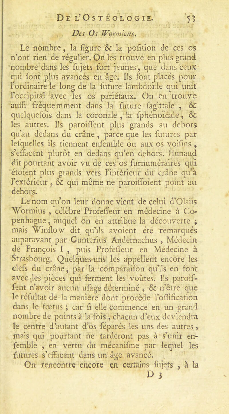 T)e.s Os Wormicns. Le nombre, la figure & la pofition de ces os n’ont rien de régulier. On les trouve en plus grand nombre dans les Cujets fort jeunes, que dans ceux qui font plus avancés en âge. Ils font placés pour l’ordinaire le long de la future lambdoïde qui unit l’occipital avec les os pariétaux. On en trouve aufii fréquemment dans la future fagittale , & quelquefois dans la coronale , la fphénoïdale, & les autres. Ils paroiffent plus grands au dehors qu’au dedans du crâne , parce que les fiirurcs par lesquelles ils tiennent enfemble ou aux os voifins , s’effacent plutôt en dedans qu’en dehors, Hunaud dit pourtant avoir vu de ces os furnuméraires qui étoient plus grands vers l’intérieur du crâne qu’à l’extérieur, &: qui même ne paroifToient point au dehors. Le nom qu’on leur donne vient de celui d’Olaüs Wormius , célèbre Profeffeur en médecine à Co- penhague , auquel on en attribue la découverte ; mais Winflow dit qu’ils avoient été remarqués auparavant par Gunterlus Andernachus , Médecin de François I , puis ProfefTeur en Médecine à Strasbourg. Quelques-uns' les appellent encore les clefs du crâne, par la comparaifon qu’ils en font avec des pièces qui ferment les voûtes. Ils paroif- fent n’avoir aucun ufage déterminé , & n’être que le réfultat de la manière dont procède l’ofiificatlon dans le fœtus ; car fi elle commence en un grand nombre de points à la fois , chacun d’eux deviendra le centre d’autant d’os féparés les uns des autres, mais qui pourtant ne tarderont pas à s’unir en- femble , en vertu du mécanifme par lequel les futures s’effacent dans un âge avancé. On rencontre encore en certains fujets , à la