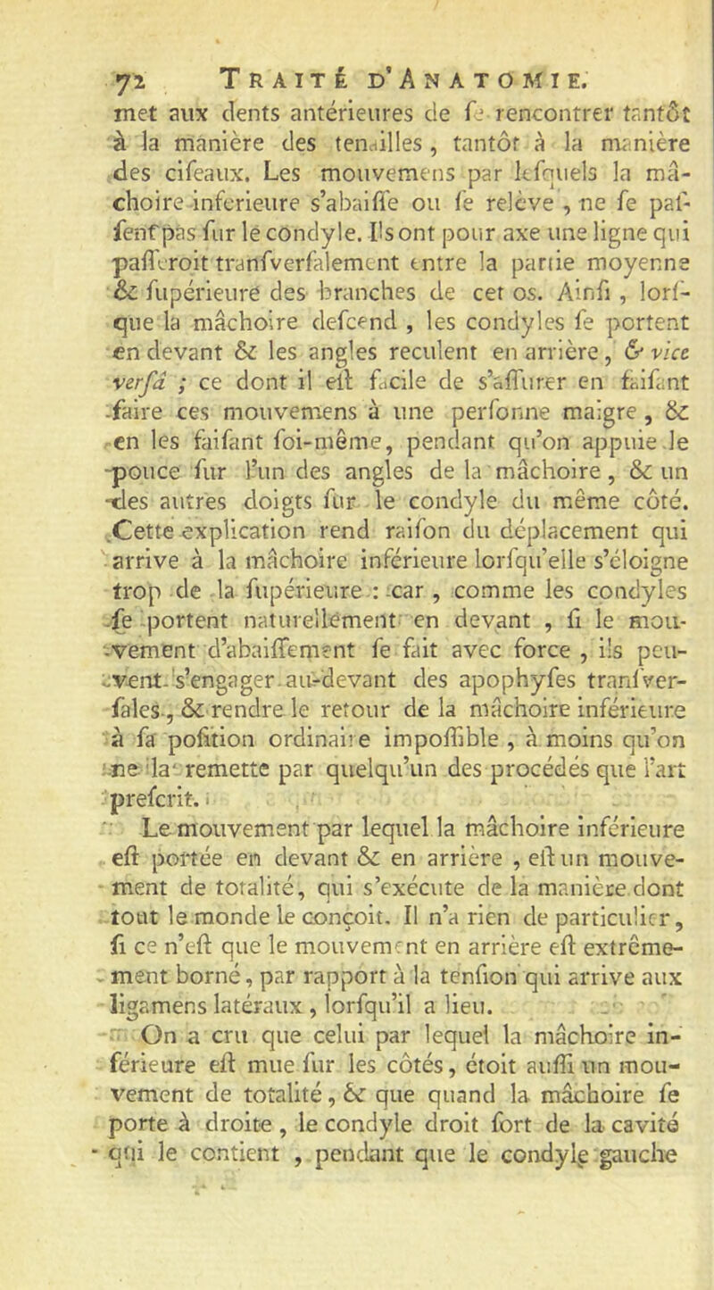 met aux dents antérieures de fe rencontrer tantôt à la manière des tenailles, tantôt à la manière des cifeaux. Les mouvemens par kfqiiels la mâ- choire inferieure s’abaifle ou fe relève , ne fe paf- fenf pas fur lé condyle. Ils ont pour axe une ligne qui pafferoit tranfverfalement entre la partie moyenne & fupérieuré des -branches de cet os. Ainfi , lorl- que la mâchoire defeend , les condyles fe portent en devant & les angles reculent en arrière, 6* Wee verfâ ; ce dont il eil facile de s’affurer en faifant -faire ces mouvemens à une perfonne maigre , en les faifant foi-même, pendant qu’on appuie-le -pouce fur l’un des angles de la mâchoire, & un -des autres doigts fur le condyle du même côté. .Cette explication rend raifon du déplacement qui arrive à la mâchoire inférieure lorfqu’elle s’éloigne trop de la fupérleure :-car, comme les condyles -fe portent naturellement en devant , fi le moii- -vement d’abalffement fe fait avec force , ils peu- ^vent.'s’engager ait-devant des apophyfes tranlVer- fales-, & rendre le retour de la mâchoire inférieure à fa pofition ordinaire impoffible , à moins qu’on î-ne-da‘ remette par quelqu’un des procédés que l’art preferit. « Le mouvement par lequel la mâchoire inférieure eft portée en devant & en arrière , eil un mouve- ment de totalité, qui s’exécute de la manière dont tout le monde le conçoit. Il n’a rien de particulier, fl ce n’eft que le mouvement en arrière efl extrême- ^mem borné, par rapport à la tenfion qui arrive aux ligamens latéraux , lorfqu’il a lieu.  On a cru que celui par lequel la mâchoire in- férieure eft mue fur les côtés, étoit auffiun mou- vement de totalité, èc que quand la mâchoire fe porte à droite, le condyle droit fort de la cavité ■ qui le contient , pendant que le condyig gauche