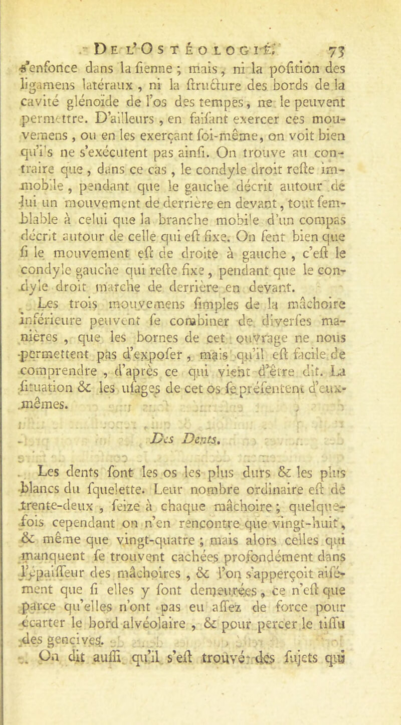 ■s’enfonce dans la Tienne ; mais, ni la pofitiôn des ligamens latéraux , ni la ftrudhire des bords de la cavité glénoïde de l’os des tempes, ne. le peuvent permettre. D’ailleurs , en faifant exercer ces mou- vemens , ou en les exerçant foi-même, on voit bien qu’i'S ne s’exécutent pas ainfi. On trouve au con- traire que , dans ce cas , le condyle droit rcfle im- mobile , pendant que le gauche décrit autour .de :lui un mouvement de derrière en devant, tout fem- Jilable à celui que la branche mobile d’un compas décrit autour de celle qui efl fixe. On fent bien que fi le mouvement efe de droite à gauche , c’efl le condyle gauche qui refte fixe , pendant que le con- xlyle droit marche de derrière .en devant. . , Les trois m.ou_vemens fimples de la mâchoire inférieure peuvent fe combiner de. diverles ma- nières , que les bornes de cet ouvrage ne nous -permettent pas d’expofer , mais .qu’il efï tacile.de comprendre , d’après ce qui vient d’être dit. Ixi Situation &c les ufage^s de cet os fe.préfenteni d’eux- .mêmes. j Des Dents. im* • ... . Les dents font les os les plus durs & les plus •blancs du fquelette. Leur nombre ordinaire efi: dé J:rente-deux , feize à chaque mâchoire ; qiielquer •fols cependant on n’en rencontre que vingt-huit, & même que vingt-quatre ; mais alors celles qui manquent fe trouvent cachées profondément dans l^palffeur des mâchoires , ôc l’on s’apperçoit aifo- ment que fi elles y font deineuféjes, ce n’efi: que parce qu’elles n’ont .pas eu allez de force pour écarter le bord alvéolaire , & pour percer le tififu ;des gencive^. . On dit aufli. qu’il s’eü trouvé* dcs; fujets qiii