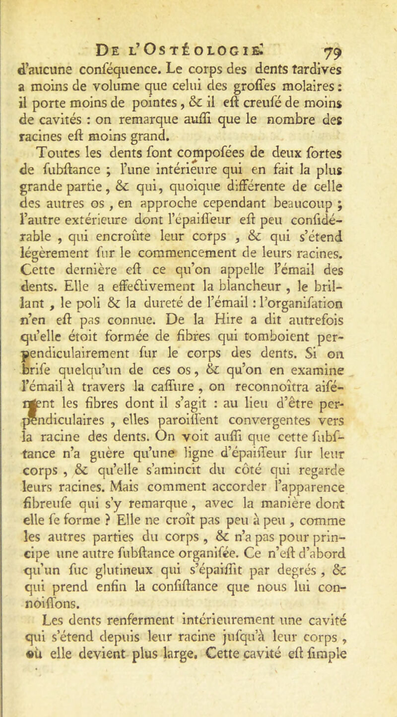 d’aucune conféquence. Le corps des dents tardives a moins de volume que celui des groffes molaires : il porte moins de pointes , & il eft creufé de moins de cavités : on remarque auiîi que le nombre des racines eft moins grand. Toutes les dents font compofées de deux fortes de fubftance ; l’une intérieure qui en fait la plus grande partie, & qui, quoique différente de celle des autres os , en approche cependant beaucoup ; l’autre extérieure dont l’épaiffeiir eft peu confidé- rable , qui encroûte leur corps , & qui s’étend légèrement fur le commencement de leurs racines. Cette dernière eft ce qu’on appelle l’émail des dents. Elle a effeélivement la blancheur , le bril- lant , le poli 6c la dureté de l’émail : l’organifation n’en eft pas connue. De la Hire a dit autrefois quelle étoit formée de fibres qui tomboient per- pendiculairement fur le corps des dents. Si on brife quelqu’un de ces os, & qu’on en examine l’émail à travers la caffure , on reconnoîtra aifé- ngent les fibres dont il s’agit : au lieu d’être per- {Ændiculaires , elles paroift'ent convergentes vers la racine des dents. On voit aufti que cette fubf- tance n’a guère qu’une ligne d’épaiffeur fur leur corps , & qu’elle s’amincit du côté qui regarde leurs racines. Mais comment accorder l’apparence ftbreufe qui s’y remarque , avec la manière dont elle fe forme ? Elle ne croît pas peu à peu , comme les autres parties du corps , 6c n’a pas pour prin- cipe une autre fubftance organifée. Ce n’eft d’abord qu’un fuc glutineux qui s’épaiflit par degrés , 6c qui prend enfin la confiftance que nous lui con- noiffons. Les dents renferment intérieurement une cavité qui s’étend depuis leur racine jufqu’à leur corps , •ü elle devient plus large. Cette cavité eft firaple 1