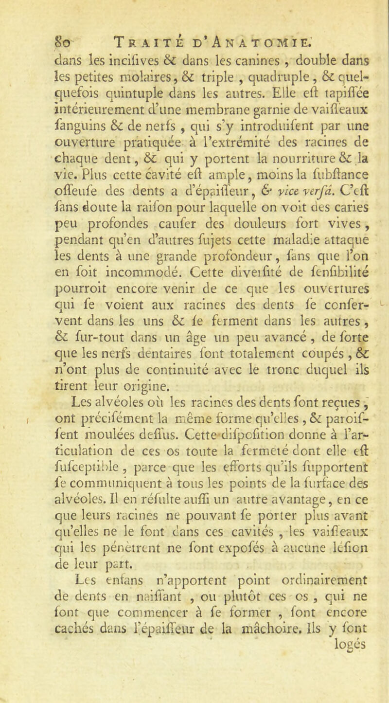 clans les incifives 6c dans les canines , double dans les petites molaires, & triple , quadruple, & quel- quefois quintuple dans les autres. Elle eft tapiflee intérieurement d’une membrane garnie de vailleaux fanguins & de nerfs , qui s’y introduifent par une ouverture pratiquée à l’extrémité des racines de chaque dent, & qui y portent la nourriture 6c la vie. Plus cette cavité eft ample, moins la fubftance ofleid’e des dents a d’épaitïeur, & vice verfd. C’efl: fans doute la railon pour laquelle on voit des caries peu profondes caufer des douleurs fort vives, pendant qu’en d’autres fujeîs cette maladie attaque les dents à une grande profondeur, fans que l’on en foit incommodé. Cette diveifité de fenfibilité poLirroit encore venir de ce que les ouvertures qui fe voient aux racines des dents fe ccnfer- vent dans les uns & le ferment dans les autres, 6c fur-tout dans un âge un peu avancé , de forte que les nerfs dentaires font totalement coupés , & n’ont plus de continuité avec le tronc duquel ils tirent leur origine. Les alvéoles où les racines des dents font reçues ont préclfément la même forme qu’elles , Sc paroif- fent moulées defi'us. Cette-difpcfition donne à l’ar- ticulation de ces os toute la fermeté dont elle eft: fufceptible , parce que les efforts qu’ils fupportent fe communiquent à tous les points de la furface des alvéoles. Il en réfulte aufti un autre avantage, en ce que leurs racines ne pouvant fe porter plus avant quelles ne le font dans ces cavités , les valfieaux qui les pénètrent ne font expofés à aucune lefion de leur part. Les entans n’apportent point ordinairement de dents en naiffant , ou plutôt ces os , qui ne font que commencer à fe former , font encore cachés dans l’épaiffeur de la mâchoire. Ils y font locés