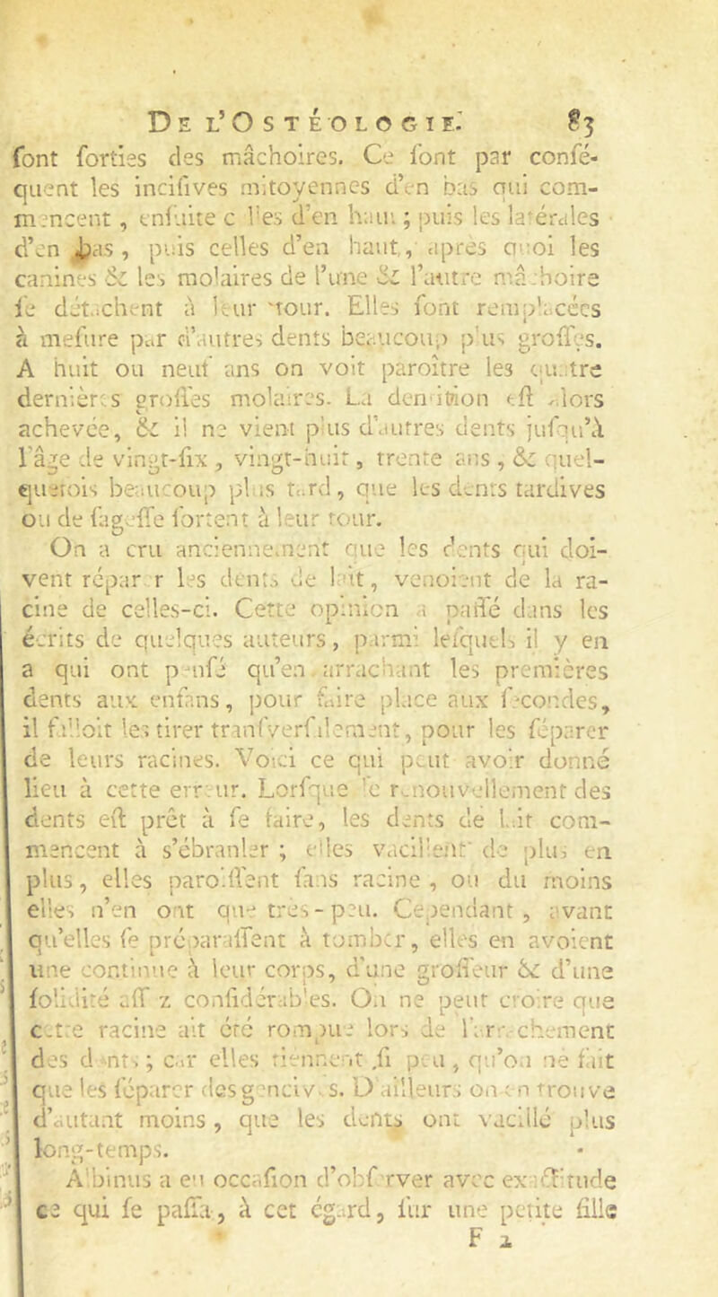 font forties des mâchoires. Ce font par confé- qiient les incifives mitoyennes d’en b:is qui com- mencent , enluite c l’es d’en hain ; jiiiis les latérales ■ d’en ^as , puis celles d’en haut, apres ouoi les canines 6l les molaires de l’une iil l’autre mâ:holra le détachent à leur 'tour. Elles font remplacées à mefure par d’autres dents beaucouis p'us grolfes. A huit ou neuf ans on volt paroître les caiatrc dernières grolies molaires. La dendtion eft ..lors achevée, & il ne vient plus d’autres dents itdqu’â l’âge de vingt-fix , vingt-huit, trente ans , & quel- querois beaucoup pl is t^rd, que les dents tardives ou de fageffe fortent à leur tour. On a cru anciennement aue les dents nui cloi- ^ • t ' vent repar r les dents de but, venoient de la ra- cine de celles-ci. Cette opinion a paifé dans les écrits de quelques auteurs, parmi lefqueL il y en a qui ont p uifé qu’en. arrachant les premières dents aux enfans, pour Cire place aux Ccondcs, il fi’îoit les tirer tranlVerfilement, pour les féparcr de leurs racines. Voici ce qui peut avoir donné lieu à cette erreur. Lorfque 'c r.nouvellement des dents ed prêt à fe faire, les dents de l.ât com- mencent à s’ébranler ; elles vacillent' de plu, en plus, elles paro flent fans racine , ou du moins elles n’en ont qu- très - peu. Cependant , avant qu’elles fe prcparalTent à tomber, elles en avoient une continue à leur corns, d'une groffeur êc d’une folidité aff z confidcrab'es. On ne peut croire que C-tre racine ait etc roni)ue lors de far;, cheraent des d mt-, ; Cit elles rienner.t ,fi peu , qu’on ne fait ^ que les féparcr (Ifisg^^nciv^ s. Ü ailleurs on en trouve d’aiitant moins, que les cL-nts ont vacillé plus ■’ long-temps. A'binus a eu occafion d’obf rver avec exaiditude ^ cz qui fe palTa j à cet ega^rd, fur une petite fille