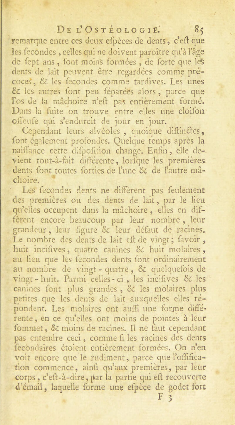 T Del’Ostéologie.' 8^ remarque entre ces deux efpèces de dents, c’eft que les fécondés , celles qui ne doivent paroître qu’à l’âge de fept ans , font moins formées , de forte que le§ dents de lait peuvent être regardées comme pré- coces, & les fécondés comme tardives. Les unes & les autres font peu féparées alors, parce que l’os de la mâchoire n’eil pas entièrement formé. Dans la fuite on trouve entre elles une cloifon offeufe qui s’endurcit de jour en jour. Cependant leurs alvéoles , quoique diftlnéles, font également profondes. Quelque temps après la naifiance cette difpcfiîion change. Enfin, elle de- vient tout-H-fait difrérente, lorfque les premières dents font toutes forties de l’une &c de l’autre mâ- choire. Les fécondés dents ne diffèrent pas feulement des premières ou des dents de lait, par le lieu qu’elles occupent dans la mâchoire , elles en dif- fèrent encore beaucoup par leur nombre , leur grandeur, leur figure & leur définit de racines. Le nombre des dents de lait cftde vingt; fa voir , huit incifives, quatre canines èc huit molaires , au lieu que les fécondés dents font ordinairement au nombre de vingt - quatre , quelquefois de vingt-huit. Parmi celles-ci , les incifives & les canines font plus grandes , & les molaires plus petites que les dents de lait auxquelles elles ré- pondent. Les molaires ont auffi une forme diffé- * rente, en ce qu’elles ont moins de pointes à leur fommet, & moins de racines. U ne tant cependant pas entendre ceci, comme fi les racines des dents fecondaires étoient entièrement formées. On n’en voit encore que le rudiment, parce que l’offîfica- tion commence, ainfi qu’aux premières, par leur corps , c’eft-à-dire, par la partie qui eft recouverte d’émail, laquelle forme une efpèce de godet fort