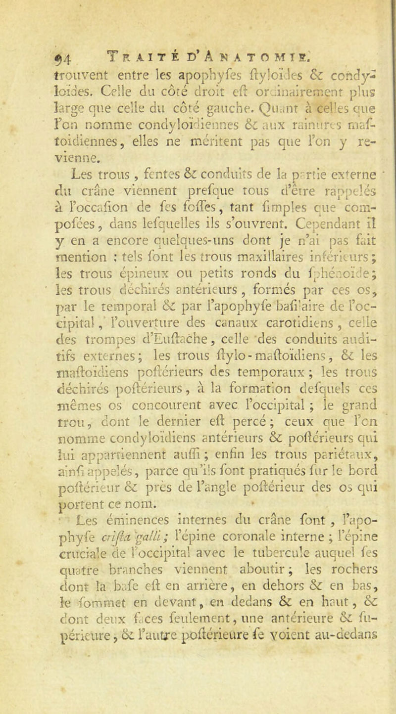 trouvent entre les apophyfes ftyloï.les &amp; condy- loïdes. Celle du côté droit cfi: oruinairement plus large que celle du côté gauche. Quant à celles que Tcn nomme condyloïdiennes 6c aux rainures rnaf- toidiennes, elles ne méritent pas que l’on y re- vienne. Les trous, fentes 6c conduits de la partie externe ' du crâne viennent prefque tous d’être rappelés à l’occalion de fes feffes, tant fimples eue com- pofées, dans lefquelles ils s’ouvrent. Cependant il y en a encore quelques-uns dont je n’ai pas fait mention ; tels font les trous maxillaires inférieurs ; les trous épineux ou petits ronds du Iphcaoïde; les trous déchirés antérieurs, formés par ces os, par le temporal 6c par l’apophyfe baffaire de l’oc- cipital l’ouverture des canaux carotidiens , celle des trompes d’Euflache, celle des conduits audi- tifs externes; les trous llylo-maftoïdiens, 6c les maftoïdiens poflérieurs des temporaux ; les trous déchirés poflérieurs, à la formation defquels ces mêmes os concourent avec l’occipital ; le grand trou, dont le dernier eft percé; ceux que l’cn nomme condyloïdiens antérieurs 6c pollérieurs qui lui appartiennent aufîi ; enfin les trous pariétaux, ainfî appelés, parce qu’ils font pratiqués fnr le bord poftérieur 6c près de l’angle poflérieur des os qui portent ce nom. Les éminences internes du crâne font , l’apo- phyfe crifici^alli; l’épine coronale interne; l’épine cruciale de l’occipital avec le tubercule auquel fes quatre branches viennent aboutir ; les rochers dont la bafe efl en arrière, en dehors 6c en bas, le foramet en devant, en dedans &amp; en haut, &amp;: dont deux faces feulement, une antérieure 6c fu- périeure, 6c l’autre podérieure fe voient au-dedans