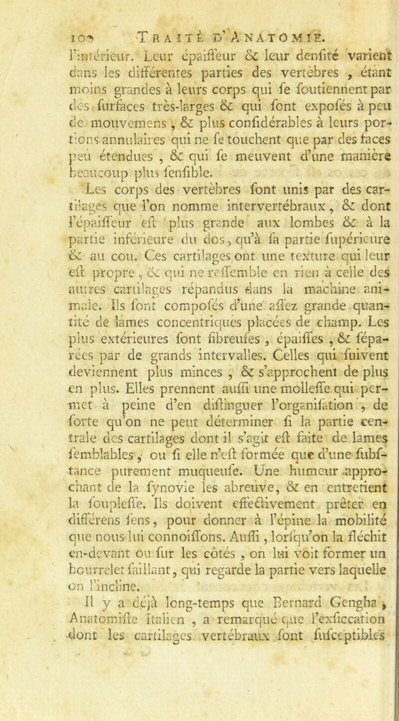 rinîérieur. Leur épaiPieur & leur denfité varient dans les ditFérenfes parties des vertèbres , étant moins grandes à leurs corps qui fe foutiennent par des furf'aces très-larges & qui font expofés à peu de mouvemens, & plus confidérables à leurs por- tions annulaires qui ne fe touchent que par des faces peu étendues , & qui fe meuvent d’une manière beaucoup plus fenfible. Les corps des vertèbres font unis par des car- tilages que l’on nomme intervertébraux, & dont répaifl'eur eft plus grande aux lombes & à la partie inférieure du des, qu’à fa partie fupéricure & au cou. Ces cartilages ont une texture qui leur eil propre, cc qui ne rcircmble en rien à celle des mures cartilages répandus dans la machine ani- male. ils font compofés d’und allez grande quan- tité de lames concentriques placées de champ. Les plus extérieures font fîbreufes , épaiffes , 6c fépa- rées par de grands intervalles. Celles qui fuivent deviennent plus minces , & s’approchent de plus en plus. Elles prennent aulîi une mollelie qui per- met à peine d’en diflingner l’organifàtion , de forte qu’on ne peut déterminer fi la partie cen- trale des cartilages dont il s’agit ell faite de lames iembîables ,■ ou fi elle n’cft formée que d’une fubf- tance purement muqueufe. Une humeur .appro- chant de la fynovie les abreuve, & en entretient la Ibuplelfe. Ils doivent effeéfivcment prêter en différens fens, pour donner à l’épine la mobilité que nous lui connoilTons. Aulîi, lorfqu’on la fléchit cn-devant ou fur les côtés , on lui volt former un bourrelet falilant, qui regarde la partie vers laquelle on rincline. Il y a déjà long-temps que Bernard Gengha , Anatomilîe Italien , a remarqué que l’exficcation •bont les cartilages vertébraux font fulceptibles